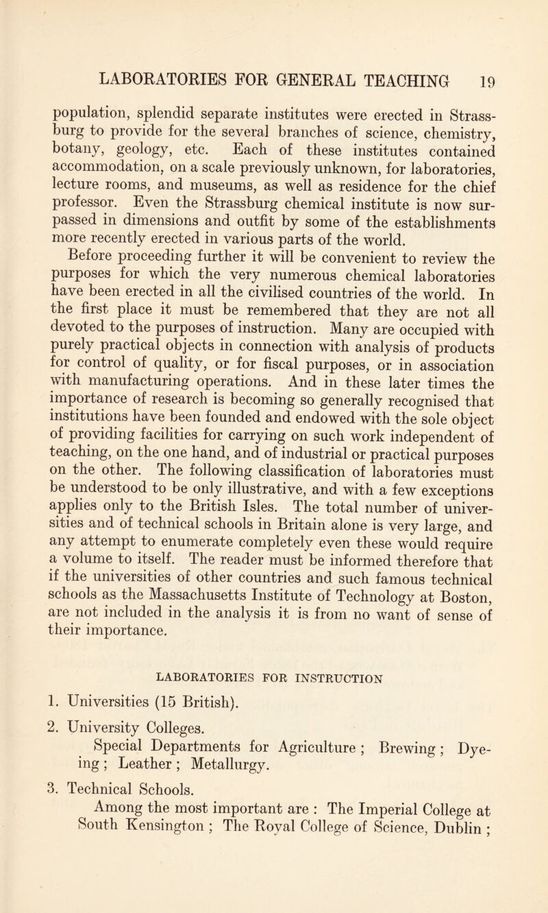 population, splendid separate institutes were erected in Strass- burg to provide for the several branches of science, chemistry, botany, geology, etc. Each of these institutes contained accommodation, on a scale previously unknown, for laboratories, lecture rooms, and museums, as well as residence for the chief professor. Even the Strassburg chemical institute is now sur¬ passed in dimensions and outfit by some of the establishments more recently erected in various parts of the world. Before proceeding further it will be convenient to review the purposes for which the very numerous chemical laboratories have been erected in all the civilised countries of the world. In the first place it must be remembered that they are not all devoted to the purposes of instruction. Many are occupied with purely practical objects in connection with analysis of products for control of quality, or for fiscal purposes, or in association with manufacturing operations. And in these later times the importance of research is becoming so generally recognised that institutions have been founded and endowed with the sole object of providing facilities for carrying on such work independent of teaching, on the one hand, and of industrial or practical purposes on the other. The following classification of laboratories must be understood to be only illustrative, and with a few exceptions applies only to the British Isles. The total number of univer¬ sities and of technical schools in Britain alone is very large, and any attempt to enumerate completely even these would require a volume to itself. The reader must be informed therefore that if the universities of other countries and such famous technical schools as the Massachusetts Institute of Technology at Boston, are not included in the analysis it is from no want of sense of their importance. LABORATORIES FOR INSTRUCTION 1. Universities (15 British). 2. University Colleges. Special Departments for Agriculture ; Brewing; Dye¬ ing ; Leather; Metallurgy. 3. Technical Schools. Among the most important are : The Imperial College at South Kensington ; The Royal College of Science, Dublin ;