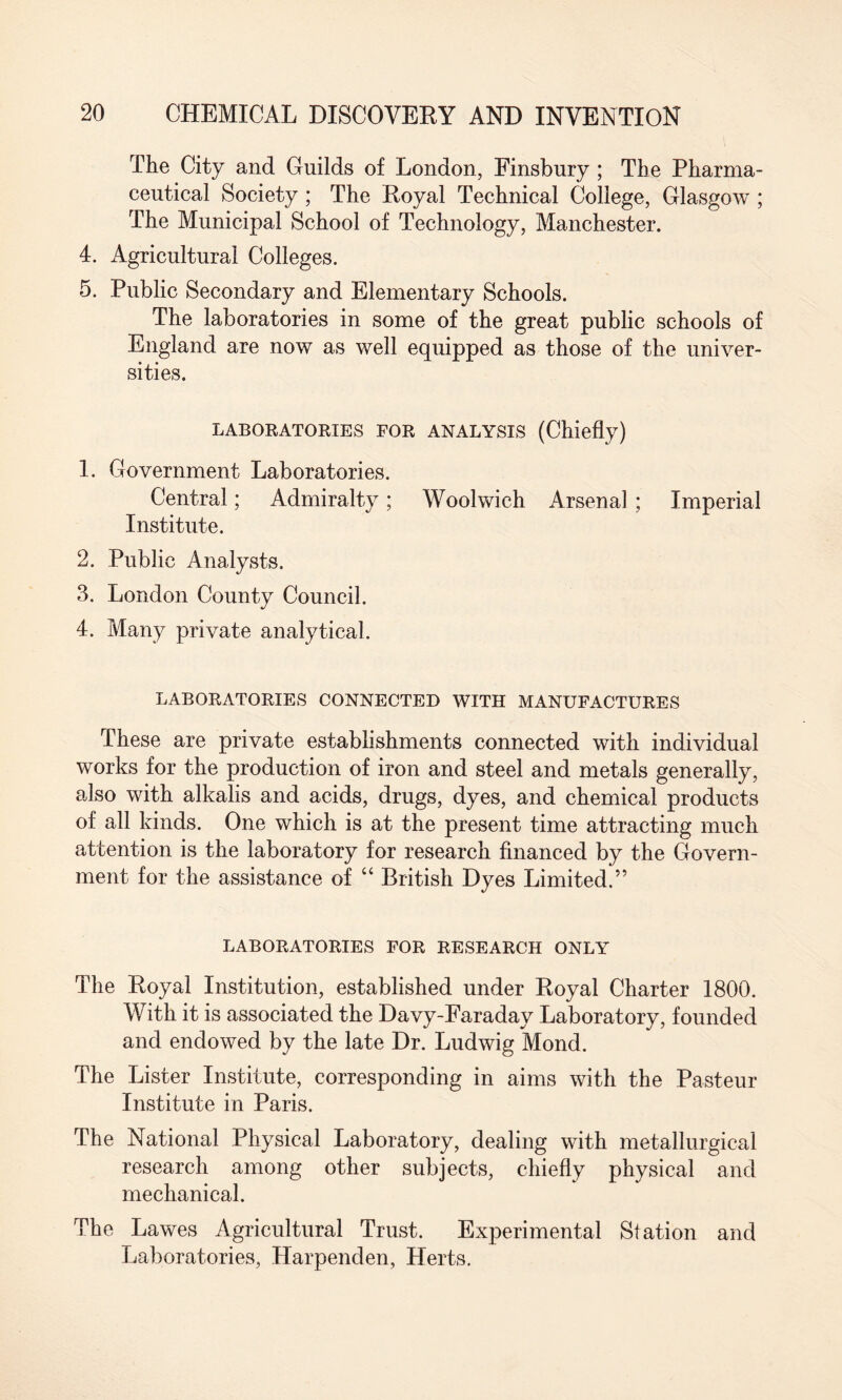 The City and Guilds of London, Finsbury ; The Pharma¬ ceutical Society ; The Royal Technical College, Glasgow ; The Municipal School of Technology, Manchester. 4. Agricultural Colleges. 5. Public Secondary and Elementary Schools. The laboratories in some of the great public schools of England are now as well equipped as those of the univer¬ sities. LABORATORIES FOR ANALYSIS (Chiefly) 1. Government Laboratories. Central; Admiralty; Woolwich Arsenal ; Imperial Institute. 2. Public Analysts. 3. London County Council. 4. Many private analytical. LABORATORIES CONNECTED WITH MANUFACTURES These are private establishments connected with individual works for the production of iron and steel and metals generally, also with alkalis and acids, drugs, dyes, and chemical products of all kinds. One which is at the present time attracting much attention is the laboratory for research financed by the Govern¬ ment for the assistance of “ British Dyes Limited.” LABORATORIES FOR RESEARCH ONLY The Royal Institution, established under Royal Charter 1800. With it is associated the Davy-Faraday Laboratory, founded and endowed by the late Dr. Ludwig Mond. The Lister Institute, corresponding in aims with the Pasteur Institute in Paris. The National Physical Laboratory, dealing with metallurgical research among other subjects, chiefly physical and mechanical. The Lawes Agricultural Trust. Experimental Station and Laboratories, Harpenden, Herts.