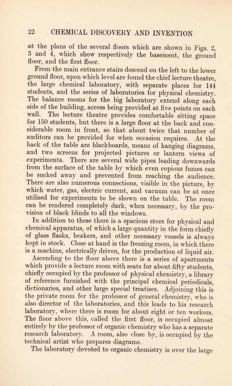 at the plans of the several floors which are shown in Figs. 2, 3 and 4, which show respectively the basement, the ground floor, and the first floor. From the main entrance stairs descend on the left to the lower ground floor, upon which level are found the chief lecture theatre, the large chemical laboratory, with separate places for 144 students, and the series of laboratories for physical chemistry. The balance rooms for the big laboratory extend along each side of the building, access being provided at five points on each wall. The lecture theatre provides comfortable sitting space for 150 students, but there is a large floor at the back and con¬ siderable room in front, so that about twice that number of auditors can be provided for when occasion requires. At the back of the table are blackboards, means of hanging diagrams, and two screens for projected pictures or lantern views of experiments. There are several wide pipes leading downwards from the surface of the table by which even copious fumes can be sucked away and prevented from reaching the audience. There are also numerous connections, visible in the picture, by which water, gas, electric current, and vacuum can be at once utilised for experiments to be shown on the table. The room can be rendered completely dark, when necessary, by the pro¬ vision of black blinds to all the windows. In addition to these there is a spacious store for physical and chemical apparatus, of which a large quantity in the form chiefly of glass flasks, beakers, and other necessary vessels is always kept in stock. Close at hand is the freezing room, in which there is a machine, electrically driven, for the production of liquid air. Ascending to the floor above there is a series of apartments which provide a lecture room with seats for about fifty students, chiefly occupied by the professor of physical chemistry, a library of reference furnished with the principal chemical periodicals, dictionaries, and other large special treatises. Adjoining this is the private room for the professor of general chemistry, who is also director of the laboratories, and this leads to his research laboratory, where there is room for about eight or ten workers. The floor above this, called the first floor, is occupied almost entirely by the professor of organic chemistry who has a separate research laboratory. A room, also close by, is occupied by the technical artist who prepares diagrams. The laboratory devoted to organic chemistry is over the large