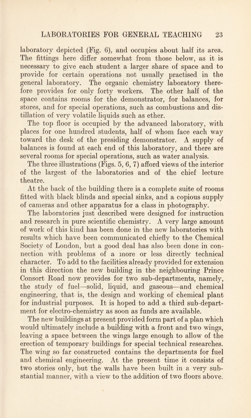 laboratory depicted (Fig. 6), and occupies about half its area. The fittings here differ somewhat from those below, as it is necessary to give each student a larger share of space and to provide for certain operations not usually practised in the general laboratory. The organic chemistry laboratory there¬ fore provides for only forty workers. The other half of the space contains rooms for the demonstrator, for balances, for stores, and for special operations, such as combustions and dis¬ tillation of very volatile liquids such as ether. The top floor is occupied by the advanced laboratory, with places for one hundred students, half of whom face each way toward the desk of the presiding demonstrator. A supply of balances is found at each end of this laboratory, and there are several rooms for special operations, such as water analysis. The three illustrations (Figs. 5, 6, 7) afford views of the interior of the largest of the laboratories and of the chief lecture theatre. At the back of the building there is a complete suite of rooms fitted with black blinds and special sinks, and a copious supply of cameras and other apparatus for a class in photography. The laboratories just described were designed for instruction and research in pure scientific chemistry. A very large amount of work of this kind has been done in the new laboratories with results which have been communicated chiefly to the Chemical Society of London, but a good deal has also been done in con¬ nection with problems of a more or less directly technical character. To add to the facilities already provided for extension in this direction the new building in the neighbouring Prince Consort Road now provides for two sub-departments, namely, the study of fuel—solid, liquid, and gaseous—and chemical engineering, that is, the design and working of chemical plant for industrial purposes. It is hoped to add a third sub-depart¬ ment for electro-chemistry as soon as funds are available. The new buildings at present provided form part of a plan which would ultimately include a building with a front and two wings, leaving a space between the wings large enough to allow of the erection of temporary buildings for special technical researches. The wing so far constructed contains the departments for fuel and chemical engineering. At the present time it consists of two stories only, but the walls have been built in a very sub¬ stantial manner, with a view to the addition of two floors above.