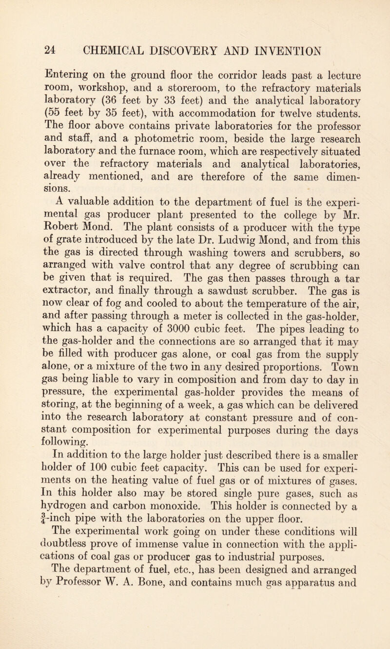 Entering on the ground floor the corridor leads past a lecture room, workshop, and a storeroom, to the refractory materials laboratory (36 feet by 33 feet) and the analytical laboratory (55 feet by 35 feet), with accommodation for twelve students. The floor above contains private laboratories for the professor and staff, and a photometric room, beside the large research laboratory and the furnace room, which are respectively situated over the refractory materials and analytical laboratories, already mentioned, and are therefore of the same dimen¬ sions. A valuable addition to the department of fuel is the experi¬ mental gas producer plant presented to the college by Mr. Robert Mond. The plant consists of a producer with the type of grate introduced by the late Dr. Ludwig Mond, and from this the gas is directed through washing towers and scrubbers, so arranged with valve control that any degree of scrubbing can be given that is required. The gas then passes through a tar extractor, and finally through a sawdust scrubber. The gas is now clear of fog and cooled to about the temperature of the air, and after passing through a meter is collected in the gas-holder, which has a capacity of 3000 cubic feet. The pipes leading to the gas-holder and the connections are so arranged that it may be filled with producer gas alone, or coal gas from the supply alone, or a mixture of the two in any desired proportions. Town gas being liable to vary in composition and from day to day in pressure, the experimental gas-holder provides the means of storing, at the beginning of a week, a gas which can be delivered into the research laboratory at constant pressure and of con¬ stant composition for experimental purposes during the days following. In addition to the large holder just described there is a smaller holder of 100 cubic feet capacity. This can be used for experi¬ ments on the heating value of fuel gas or of mixtures of gases. In this holder also may be stored single pure gases, such as hydrogen and carbon monoxide. This holder is connected by a f-inch pipe with the laboratories on the upper floor. The experimental work going on under these conditions will doubtless prove of immense value in connection with the appli¬ cations of coal gas or producer gas to industrial purposes. The department of fuel, etc., has been designed and arranged by Professor W. A. Bone, and contains much gas apparatus and