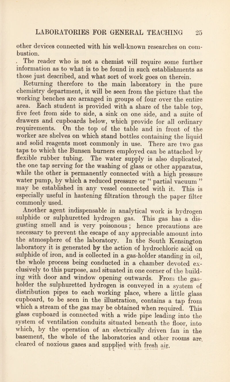 other devices connected with his well-known researches on com¬ bustion. . The reader who is not a chemist will require some further information as to what is to be found in such establishments as those just described, and what sort of work goes on therein. Returning therefore to the main laboratory in the pure chemistry department, it will be seen from the picture that the working benches are arranged in groups of four over the entire area. Each student is provided with a share of the table top, five feet from side to side, a sink on one side, and a suite of drawers and cupboards below, which provide for all ordinary requirements. On the top of the table and in front of the worker are shelves on which stand bottles containing the liquid and solid reagents most commonly in use. There are two gas taps to which the Bunsen burners employed can be attached by flexible rubber tubing. The water supply is also duplicated, the one tap serving for the washing of glass or other apparatus, while the other is permanently connected with a high pressure water pump, by which a reduced pressure or “ partial vacuum ” may be established in any vessel connected with it. This is especially useful in hastening filtration through the paper filter commonly used. Another agent indispensable in analytical work is hydrogen sulphide or sulphuretted hydrogen gas. This gas has a dis¬ gusting smell and is very poisonous; hence precautions are necessary to prevent the escape of any appreciable amount into the atmosphere of the laboratory. In the South Kensington laboratory it is generated by the action of hydrochloric acid on sulphide of iron, and is collected in a gas-holder standing in oil, the whole process being conducted in a chamber devoted ex¬ clusively to this purpose, and situated in one corner of the build¬ ing with door and window opening outwards. From the gas¬ holder the sulphuretted hydrogen is conveyed in a system of distribution pipes to each working place, where a little glass cupboard, to be seen in the illustration, contains a tap from which a stream of the gas may be obtained when required. This glass cupboard is connected with a wide pipe leading into the system of ventilation conduits situated beneath the floor, into which, by the operation of an electrically driven fan in the basement, the whole of the laboratories and other rooms are, cleared of noxious gases and supplied with fresh air. V Vt ’. , £ £- -A i <*•