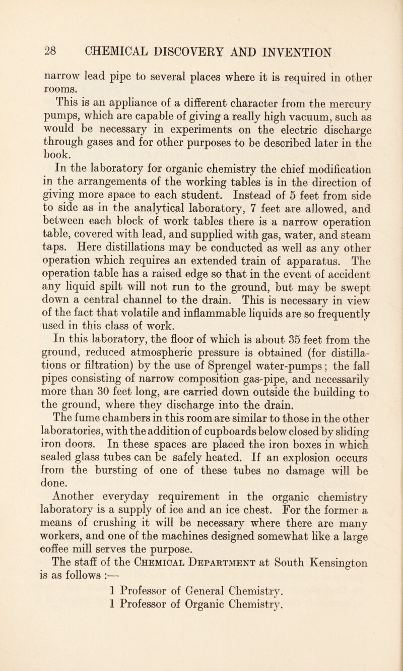 narrow lead pipe to several places where it is required in other rooms. This is an appliance of a different character from the mercury pumps, which are capable of giving a really high vacuum, such as would be necessary in experiments on the electric discharge through gases and for other purposes to be described later in the book. In the laboratory for organic chemistry the chief modification in the arrangements of the working tables is in the direction of giving more space to each student. Instead of 5 feet from side to side as in the analytical laboratory, 7 feet are allowed, and between each block of work tables there is a narrow operation table, covered with lead, and supplied with gas, water, and steam taps. Here distillations may be conducted as well as any other operation which requires an extended train of apparatus. The operation table has a raised edge so that in the event of accident any liquid spilt will not run to the ground, but may be swept down a central channel to the drain. This is necessary in view of the fact that volatile and inflammable liquids are so frequently used in this class of work. In this laboratory, the floor of which is about 35 feet from the ground, reduced atmospheric pressure is obtained (for distilla¬ tions or filtration) by the use of Sprengel water-pumps; the fall pipes consisting of narrow composition gas-pipe, and necessarily more than 30 feet long, are carried down outside the building to the ground, where they discharge into the drain. The fume chambers in this room are similar to those in the other laboratories, with the addition of cupboards below closed by sliding iron doors. In these spaces are placed the iron boxes in which sealed glass tubes can be safely heated. If an explosion occurs from the bursting of one of these tubes no damage will be done. Another everyday requirement in the organic chemistry laboratory is a supply of ice and an ice chest. For the former a means of crushing it will be necessary where there are many workers, and one of the machines designed somewhat like a large coffee mill serves the purpose. The staff of the Chemical Department at South Kensington is as follows :— 1 Professor of General Chemistry. 1 Professor of Organic Chemistry.