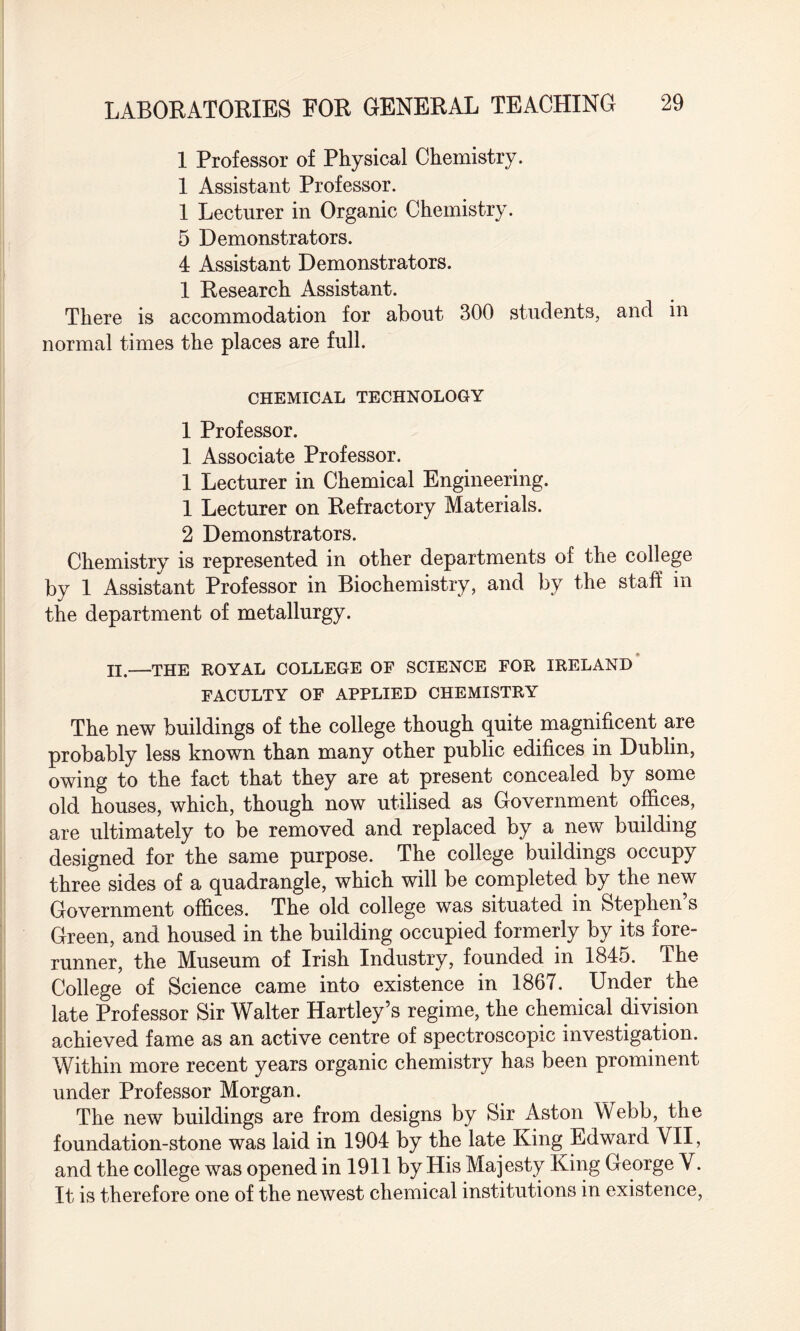 1 Professor of Physical Chemistry. 1 Assistant Professor. 1 Lecturer in Organic Chemistry. 5 Demonstrators. 4 Assistant Demonstrators. 1 Research Assistant. There is accommodation for about 300 students, and in normal times the places are full. CHEMICAL TECHNOLOGY 1 Professor. 1 Associate Professor. 1 Lecturer in Chemical Engineering. 1 Lecturer on Refractory Materials. 2 Demonstrators. Chemistry is represented in other departments of the college by 1 Assistant Professor in Biochemistry, and by the staff in the department of metallurgy. H.—THE ROYAL COLLEGE OF SCIENCE FOR IRELAND FACULTY OF APPLIED CHEMISTRY The new buildings of the college though quite magnificent are probably less known than many other public edifices in Dublin, owing to the fact that they are at present concealed by some old houses, which, though now utilised as Government offices, are ultimately to be removed and replaced by a new building designed for the same purpose. The college buildings occupy three sides of a quadrangle, which will be completed by the new Government offices. The old college was situated in Stephen s Green, and housed in the building occupied formerly by its fore¬ runner, the Museum of Irish Industry, founded in 1845. The College of Science came into existence in 1867. Under the late Professor Sir Walter Hartley’s regime, the chemical division achieved fame as an active centre of spectroscopic investigation. Within more recent years organic chemistry has been prominent under Professor Morgan. The new buildings are from designs by Sir Aston Webb, the foundation-stone was laid in 1904 by the late King Edward VII, and the college was opened in 1911 by His Majesty King George V. It is therefore one of the newest chemical institutions in existence,