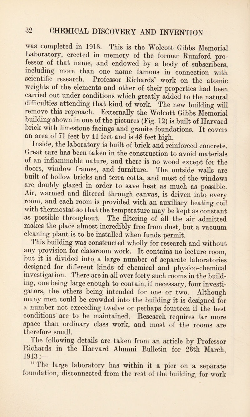 was completed in 1913. This is the Wolcott Gibbs Memorial Laboratory, erected in memory of the former Rumford pro¬ fessor of that name, and endowed by a body of subscribers, including more than one name famous in connection with scientific research. Professor Richards’ work on the atomic weights of the elements and other of their properties had been carried out under conditions which greatly added to the natural difficulties attending that kind of work. The new building will remove this reproach. Externally the Wolcott Gibbs Memorial building shown in one of the pictures (Fig. 12) is built of Harvard brick with limestone facings and granite foundations. It covers an area of 71 feet by 41 feet and is 48 feet high. Inside, the laboratory is built of brick and reinforced concrete. Great care has been taken in the construction to avoid materials of an inflammable nature, and there is no wood except for the doors, window frames, and furniture. The outside walls are built of hollow bricks and terra cotta, and most of the windows are doubly glazed in order to save heat as much as possible. Air, warmed and filtered through canvas, is driven into every room, and each room is provided with an auxiliary heating coil with thermostat so that the temperature may be kept as constant as possible throughout. The filtering of all the air admitted makes the place almost incredibly free from dust, but a vacuum cleaning plant is to be installed when funds permit. This building was constructed wholly for research and without any provision for classroom work. It contains no lecture room, but it is divided into a large number of separate laboratories designed for different kinds of chemical and physico-chemical investigation. There are in all over forty such rooms in the build¬ ing, one being large enough to contain, if necessary, four investi¬ gators, the others being intended for one or two. Although many men could be crowded into the building it is designed for a number not exceeding twelve or perhaps fourteen if the best conditions are to be maintained. Research requires far more space than ordinary class work, and most of the rooms are therefore small. The following details are taken from an article by Professor Richards in the Harvard Alumni Bulletin for 26th March, 1913:— “ The large laboratory has within it a pier on a separate foundation, disconnected from the rest of the building, for work
