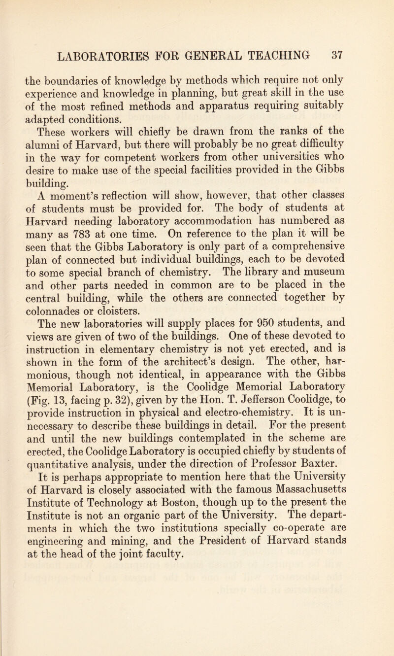 the boundaries of knowledge by methods which require not only experience and knowledge in planning, but great skill in the use of the most refined methods and apparatus requiring suitably adapted conditions. These workers will chiefly be drawn from the ranks of the alumni of Harvard, but there will probably be no great difficulty in the way for competent workers from other universities who desire to make use of the special facilities provided in the Gibbs building. A moment’s reflection will show, however, that other classes of students must be provided for. The body of students at Harvard needing laboratory accommodation has numbered as many as 783 at one time. On reference to the plan it will be seen that the Gibbs Laboratory is only part of a comprehensive plan of connected but individual buildings, each to be devoted to some special branch of chemistry. The library and museum and other parts needed in common are to be placed in the central building, while the others are connected together by colonnades or cloisters. The new laboratories will supply places for 950 students, and views are given of two of the buildings. One of these devoted to instruction in elementary chemistry is not yet erected, and is shown in the form of the architect’s design. The other, har¬ monious, though not identical, in appearance with the Gibbs Memorial Laboratory, is the Coolidge Memorial Laboratory (Fig. 13, facing p. 32), given by the Hon. T. Jefferson Coolidge, to provide instruction in physical and electro-chemistry. It is un¬ necessary to describe these buildings in detail. For the present and until the new buildings contemplated in the scheme are erected, the Coolidge Laboratory is occupied chiefly by students of quantitative analysis, under the direction of Professor Baxter. It is perhaps appropriate to mention here that the University of Harvard is closely associated with the famous Massachusetts Institute of Technology at Boston, though up to the present the Institute is not an organic part of the University. The depart¬ ments in which the two institutions specially co-operate are engineering and mining, and the President of Harvard stands at the head of the joint faculty.