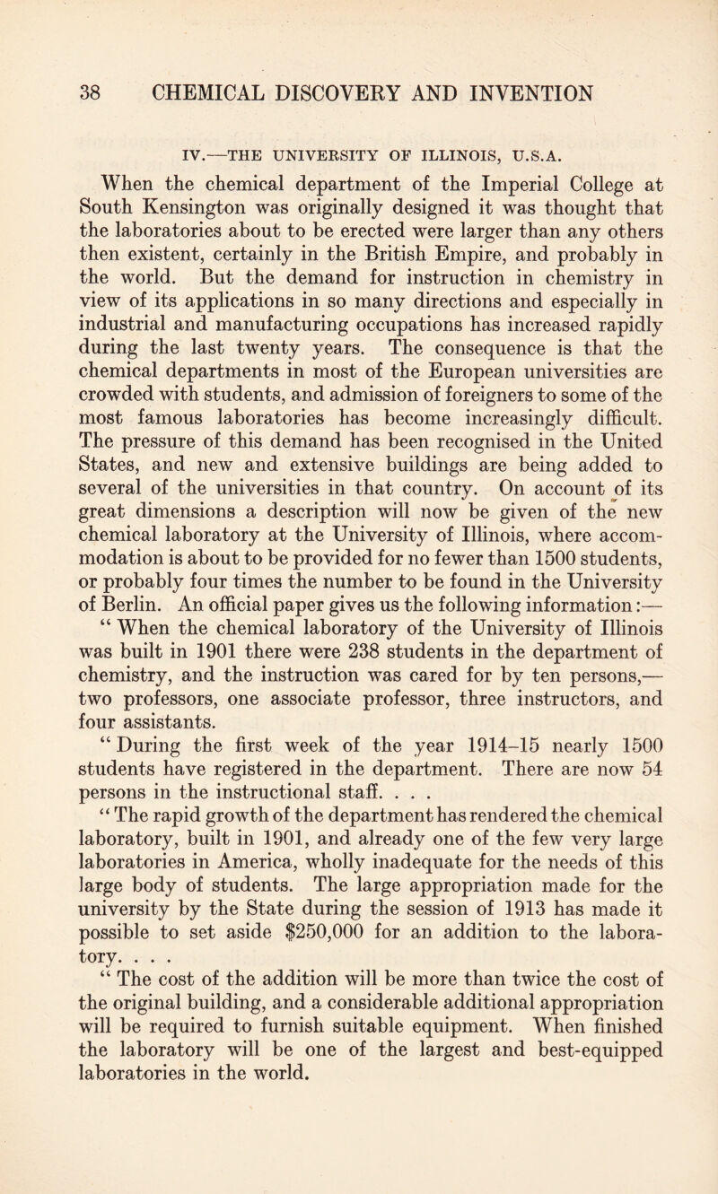 IV.—THE UNIVERSITY OF ILLINOIS, U.S.A. When the chemical department of the Imperial College at South Kensington was originally designed it was thought that the laboratories about to be erected were larger than any others then existent, certainly in the British Empire, and probably in the world. But the demand for instruction in chemistry in view of its applications in so many directions and especially in industrial and manufacturing occupations has increased rapidly during the last twenty years. The consequence is that the chemical departments in most of the European universities are crowded with students, and admission of foreigners to some of the most famous laboratories has become increasingly difficult. The pressure of this demand has been recognised in the United States, and new and extensive buildings are being added to several of the universities in that country. On account of its great dimensions a description will now be given of the new chemical laboratory at the University of Illinois, where accom¬ modation is about to be provided for no fewer than 1500 students, or probably four times the number to be found in the University of Berlin. An official paper gives us the following information:— “ When the chemical laboratory of the University of Illinois was built in 1901 there were 238 students in the department of chemistry, and the instruction was cared for by ten persons,— two professors, one associate professor, three instructors, and four assistants. “ During the first week of the year 1914-15 nearly 1500 students have registered in the department. There are now 54 persons in the instructional staff. . . . “ The rapid growth of the department has rendered the chemical laboratory, built in 1901, and already one of the few very large laboratories in America, wholly inadequate for the needs of this large body of students. The large appropriation made for the university by the State during the session of 1913 has made it possible to set aside $250,000 for an addition to the labora¬ tory. . . . “ The cost of the addition will be more than twice the cost of the original building, and a considerable additional appropriation will be required to furnish suitable equipment. When finished the laboratory will be one of the largest and best-equipped laboratories in the world.