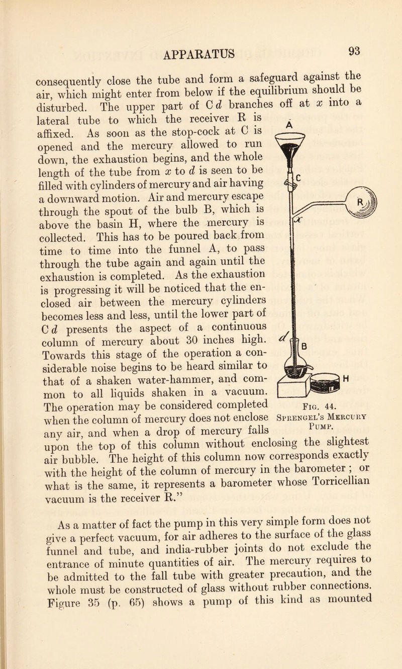 consequently close the tube and form a safeguard against the air, which might enter from below if the equilibrium should be disturbed. The upper part of C d branches off at x into a lateral tube to which the receiver R is affixed. As soon as the stop-cock at C is opened and the mercury allowed to run down, the exhaustion begins, and the whole length of the tube from x to d is seen to be filled with cylinders of mercury and air having a downward motion. Air and mercury escape through the spout of the bulb B, which is above the basin H, where the mercury is collected. This has to be poured back from time to time into the funnel A, to pass through the tube again and again until the exhaustion is completed. As the exhaustion is progressing it will be noticed that the en¬ closed air between the mercury cylinders becomes less and less, until the lower part of C d presents the aspect of a continuous column of mercury about 30 inches high. Towards this stage of the operation a con¬ siderable noise begins to be heard similar to that of a shaken water-hammer, and com¬ mon to all liquids shaken in a vacuum. The operation may be considered completed when the column of mercury does not enclose Sprengel’s Mercury any air, and when a drop of mercury falls PuMP- upon the top of this column without enclosing the slightest air bubble. The height of this column now corresponds exactly with the height of the column of mercury in the barometer ; or what is the same, it represents a barometer whose Torricellian vacuum is the receiver R.” As a matter of fact the pump in this very simple form does not give a perfect vacuum, for air adheres to the surface of the glass funnel and tube, and india-rubber joints do not exclude the entrance of minute quantities of air. The mercury requires to be admitted to the fall tube with greater precaution, an t e whole must be constructed of glass without rubber connections. Figure 35 (p. 65) shows a pump of this kind as mounted Fig. 44.