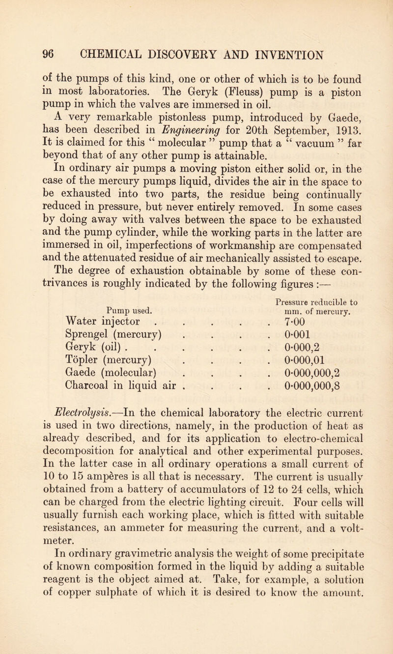 of the pumps of this kind, one or other of which is to be found in most laboratories. The Geryk (Fleuss) pump is a piston pump in which the valves are immersed in oil. A very remarkable pistonless pump, introduced by Gaede, has been described in Engineering for 20th September, 1913. It is claimed for this “ molecular ” pump that a “ vacuum ” far beyond that of any other pump is attainable. In ordinary air pumps a moving piston either solid or, in the case of the mercury pumps liquid, divides the air in the space to be exhausted into two parts, the residue being continually reduced in pressure, but never entirely removed. In some cases by doing away with valves between the space to be exhausted and the pump cylinder, while the working parts in the latter are immersed in oil, imperfections of workmanship are compensated and the attenuated residue of air mechanically assisted to escape. The degree of exhaustion obtainable by some of these con¬ trivances is roughly indicated by the following figures :— Pump used. Water injector Sprengel (mercury) Geryk (oil) . Topler (mercury) Gaede (molecular) Charcoal in liquid air Pressure reducible to mm. of mercury. 7-00 0-001 0-000,2 0-000,01 0-000,000,2 0-000,000,8 Electrolysis.—In the chemical laboratory the electric current is used in two directions, namely, in the production of heat as already described, and for its application to electro-chemical decomposition for analytical and other experimental purposes. In the latter case in all ordinary operations a small current of 10 to 15 amperes is all that is necessary. The current is usually obtained from a battery of accumulators of 12 to 24 cells, which can be charged from the electric lighting circuit. Four cells will usually furnish each working place, which is fitted with suitable resistances, an ammeter for measuring the current, and a volt¬ meter. In ordinary gravimetric analysis the weight of some precipitate of known composition formed in the liquid by adding a suitable reagent is the object aimed at. Take, for example, a solution of copper sulphate of which it is desired to know the amount.
