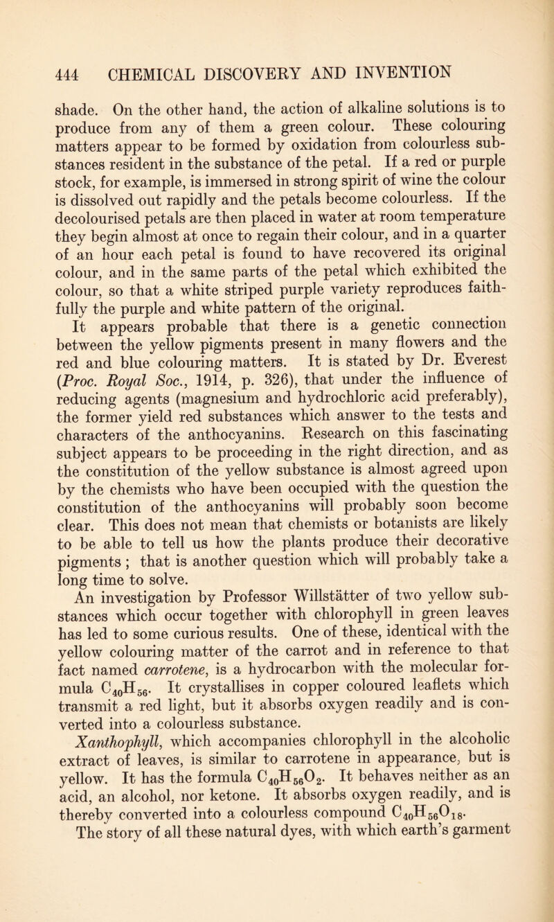 shade. On the other hand, the action of alkaline solutions is to produce from any of them a green colour. These colouring matters appear to be formed by oxidation from colourless sub¬ stances resident in the substance of the petal. If a red or purple stock, for example, is immersed in strong spirit of wine the colour is dissolved out rapidly and the petals become colourless. If the decolourised petals are then placed in water at room temperature they begin almost at once to regain their colour, and in a quarter of an hour each petal is found to have recovered its original colour, and in the same parts of the petal which exhibited the colour, so that a white striped purple variety reproduces faith¬ fully the purple and white pattern of the original. It appears probable that there is a genetic connection between the yellow pigments present in many flowers and the red and blue colouring matters. It is stated by Dr. Everest (Proc. Royal Soc., 1914, p. 326), that under the influence of reducing agents (magnesium and hydrochloric acid preferably), the former yield red substances which answer to the tests and characters of the anthocyanins. Research on this fascinating subject appears to be proceeding in the right direction, and as the constitution of the yellow substance is almost agreed upon by the chemists who have been occupied with the question the constitution of the anthocyanins will probably soon become clear. This does not mean that chemists or botanists are likely to be able to tell us how the plants produce their decorative pigments ; that is another question which will probably take a long time to solve. An investigation by Professor Willstatter of two yellow sub¬ stances which occur together with chlorophyll in green leaves has led to some curious results. One of these, identical with the yellow colouring matter of the carrot and in reference to that fact named carrotene, is a hydrocarbon with the molecular for¬ mula C40H56. It crystallises in copper coloured leaflets which transmit a red light, but it absorbs oxygen readily and is con¬ verted into a colourless substance. Xanthophyll, which accompanies chlorophyll in the alcoholic extract of leaves, is similar to carrotene in appearance, but is yellow. It has the formula C40H56O2. It behaves neither as an acid, an alcohol, nor ketone. It absorbs oxygen readily, and is thereby converted into a colourless compound C40H56O18. The story of all these natural dyes, with which earth’s garment