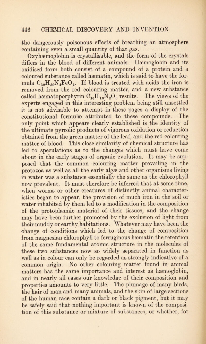 the dangerously poisonous effects of breathing an atmosphere containing even a small quantity of that gas. Oxyhaemoglobin is crystallisable, and the form of the crystals differs in the blood of different animals. Haemoglobin and its oxidised form both consist of a compound of a protein and a coloured substance called haematin, which is said to have the for¬ mula C32H30N4FeO4. If blood is treated with acids the iron is removed from the red colouring matter, and a new substance called haematoporphyrin C16H18N203 results. The views of the experts engaged in this interesting problem being still unsettled it is not advisable to attempt in these pages a display of the constitutional formulae attributed to these compounds. The only point which appears clearly established is the identity of the ultimate pyrrolic products of vigorous oxidation or reduction obtained from the green matter of the leaf, and the red colouring matter of blood. This close similarity of chemical structure has led to speculations as to the changes which must have come about in the early stages of organic evolution. It may be sup¬ posed that the common colouring matter prevailing in the protozoa as well as all the early algae and other organisms living in water was a substance essentially the same as the chlorophyll now prevalent. It must therefore be inferred that at some time, when worms or other creatures of distinctly animal character¬ istics began to appear, the provision of much iron in the soil or water inhabited by them led to a modification in the composition of the protoplasmic material of their tissues, and the change may have been further promoted by the exclusion of light from their muddy or earthy habitations. Whatever may have been the change of conditions which led to the change of composition from magnesian chlorophyll to ferruginous haematin the retention of the same fundamental atomic structure in the molecules of these two substances now so widely separated in function as well as in colour can only be regarded as strongly indicative of a common origin. No other colouring matter found in animal matters has the same importance and interest as haemoglobin, and in nearly all cases our knowledge of their composition and properties amounts to very little. The plumage of many birds, the hair of man and many animals, and the skin of large sections of the human race contain a dark or black pigment, but it may be safely said that nothing important is known of the composi¬ tion of this substance or mixture of substances, or whether, for