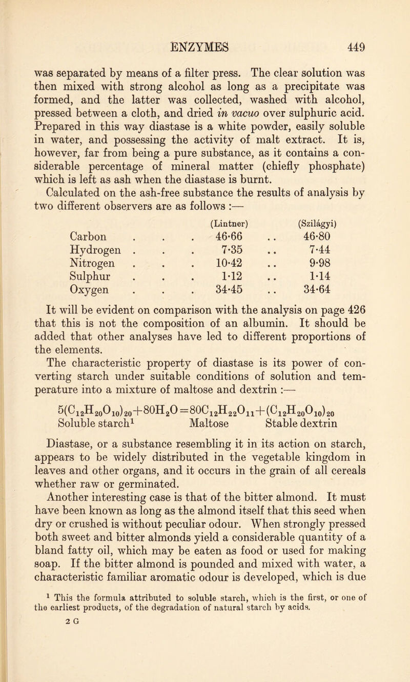 was separated by means of a filter press. The clear solution was then mixed with strong alcohol as long as a precipitate was formed, and the latter was collected, washed with alcohol, pressed between a cloth, and dried in vacuo over sulphuric acid. Prepared in this way diastase is a white powder, easily soluble in water, and possessing the activity of malt extract. It is, however, far from being a pure substance, as it contains a con¬ siderable percentage of mineral matter (chiefly phosphate) which is left as ash when the diastase is burnt. Calculated on the ash-free substance the results of analysis by two different observers are as follows :— Carbon (Lintner) 46-66 (Szildgyi) 46-80 Hydrogen . 7-35 7-44 Nitrogen 10-42 9-98 Sulphur 1-12 1-14 Oxygen 34-45 34-64 It will be evident on comparison with the analysis on page 426 that this is not the composition of an albumin. It should be added that other analyses have led to different proportions of the elements. The characteristic property of diastase is its power of con¬ verting starch under suitable conditions of solution and tem¬ perature into a mixture of maltose and dextrin :— 5(C12H20O10)20+80H2O=80C12H22O11-f (C12H20O10) 20 Soluble starch1 Maltose Stable dextrin Diastase, or a substance resembling it in its action on starch, appears to be widely distributed in the vegetable kingdom in leaves and other organs, and it occurs in the grain of all cereals whether raw or germinated. Another interesting case is that of the bitter almond. It must have been known as long as the almond itself that this seed when dry or crushed is without peculiar odour. When strongly pressed both sweet and bitter almonds yield a considerable quantity of a bland fatty oil, which may be eaten as food or used for making soap. If the bitter almond is pounded and mixed with water, a characteristic familiar aromatic odour is developed, which is due 1 This the formula attributed to soluble starch, which is the first, or one of the earliest products, of the degradation of natural starch by acids.