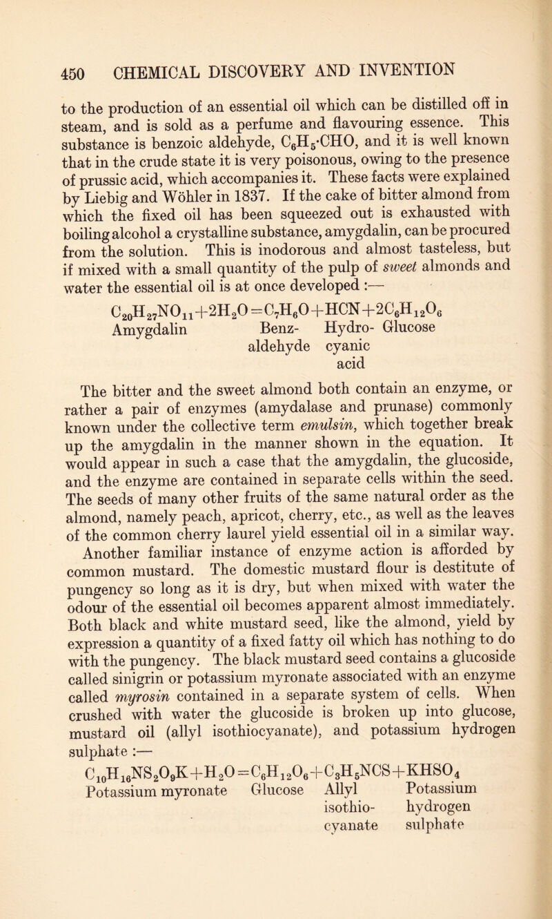to the production of an essential oil which can be distilled off in steam, and is sold as a perfume and flavouring essence. This substance is benzoic aldehyde, C6H5*CHO, and it is well known that in the crude state it is very poisonous, owing to the presence of prussic acid, which accompanies it. These facts were explained by Liebig and Wohler in 1837. If the cake of bitter almond from which the fixed oil has been squeezed out is exhausted with boiling alcohol a crystalline substance, amygdalin, can be procured from the solution. This is inodorous and almost tasteless, but if mixed with a small quantity of the pulp of sweet almonds and water the essential oil is at once developed :— C20H27NO11+2H2O=C7H60+HCN+2C6H1206 Amygdalin Benz- Hydro- Glucose aldehyde cyanic acid The bitter and the sweet almond both contain an enzyme, or rather a pair of enzymes (amydalase and prunase) commonly known under the collective term emulsin, which together break up the amygdalin in the manner shown in the equation. It would appear in such a case that the amygdalin, the glucoside, and the enzyme are contained in separate cells within the seed. The seeds of many other fruits of the same natural order as the almond, namely peach, apricot, cherry, etc., as well as the leaves of the common cherry laurel yield essential oil in a similar way. Another familiar instance of enzyme action is afforded by common mustard. The domestic mustard flour is destitute of pungency so long as it is dry, but when mixed with water the odour of the essential oil becomes apparent almost immediately. Both black and white mustard seed, like the almond, yield by expression a quantity of a fixed fatty oil which has nothing to do with the pungency. The black mustard seed contains a glucoside called sinigrin or potassium myronate associated with an enzyme called myrosin contained in a separate system of cells. When crushed with water the glucoside is broken up into glucose, mustard oil (allyl isothiocyanate), and potassium hydrogen sulphate :— C10H16NS2O9K+H2O=C6H12O6+C8H6NCS+KHSq4 Potassium myronate Glucose Allyl Potassium isothio- hydrogen cyanate sulphate