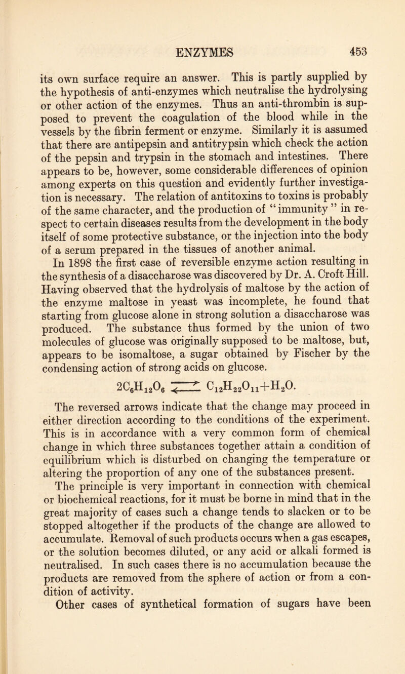 its own surface require an answer. This is partly supplied by the hypothesis of anti-enzymes which neutralise the hydrolysing or other action of the enzymes. Thus an anti-thrombin is sup¬ posed to prevent the coagulation of the blood while in the vessels by the fibrin ferment or enzyme. Similarly it is assumed that there are antipepsin and antitrypsin which check the action of the pepsin and trypsin in the stomach and intestines. There appears to be, however, some considerable differences of opinion among experts on this question and evidently further investiga¬ tion is necessary. The relation of antitoxins to toxins is probably of the same character, and the production of “ immunity ” in re¬ spect to certain diseases results from the development in the body itself of some protective substance, or the injection into the body of a serum prepared in the tissues of another animal. In 1898 the first case of reversible enzyme action resulting in the synthesis of a disaccharose was discovered by Dr. A. Croft Hill. Having observed that the hydrolysis of maltose by the action of the enzyme maltose in yeast was incomplete, he found that starting from glucose alone in strong solution a disaccharose was produced. The substance thus formed by the union of two molecules of glucose was originally supposed to be maltose, but, appears to be isomaltose, a sugar obtained by Fischer by the condensing action of strong acids on glucose. 2C6Hi206 .< —C12H22011+H20. The reversed arrows indicate that the change may proceed in either direction according to the conditions of the experiment. This is in accordance with a very common form of chemical change in which three substances together attain a condition of equilibrium which is disturbed on changing the temperature or altering the proportion of any one of the substances present. The principle is very important in connection with chemical or biochemical reactions, for it must be borne in mind that in the great majority of cases such a change tends to slacken or to be stopped altogether if the products of the change are allowed to accumulate. Removal of such products occurs when a gas escapes, or the solution becomes diluted, or any acid or alkali formed is neutralised. In such cases there is no accumulation because the products are removed from the sphere of action or from a con¬ dition of activity. Other cases of synthetical formation of sugars have been