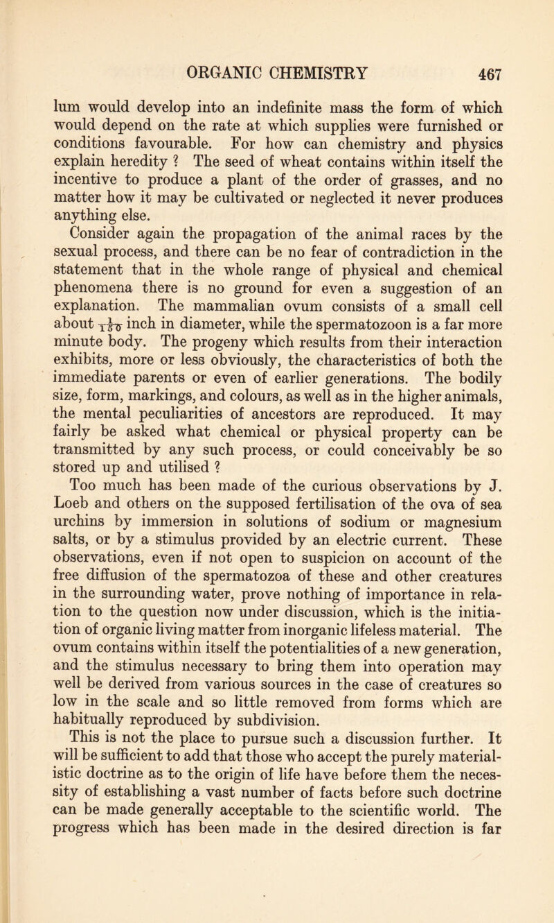 lum would develop into an indefinite mass the form of which would depend on the rate at which supplies were furnished or conditions favourable. For how can chemistry and physics explain heredity ? The seed of wheat contains within itself the incentive to produce a plant of the order of grasses, and no matter how it may be cultivated or neglected it never produces anything else. Consider again the propagation of the animal races by the sexual process, and there can be no fear of contradiction in the statement that in the whole range of physical and chemical phenomena there is no ground for even a suggestion of an explanation. The mammalian ovum consists of a small cell about inch in diameter, while the spermatozoon is a far more minute body. The progeny which results from their interaction exhibits, more or less obviously, the characteristics of both the immediate parents or even of earlier generations. The bodily size, form, markings, and colours, as well as in the higher animals, the mental peculiarities of ancestors are reproduced. It may fairly be asked what chemical or physical property can be transmitted by any such process, or could conceivably be so stored up and utilised ? Too much has been made of the curious observations by J. Loeb and others on the supposed fertilisation of the ova of sea urchins by immersion in solutions of sodium or magnesium salts, or by a stimulus provided by an electric current. These observations, even if not open to suspicion on account of the free diffusion of the spermatozoa of these and other creatures in the surrounding water, prove nothing of importance in rela¬ tion to the question now under discussion, which is the initia¬ tion of organic living matter from inorganic lifeless material. The ovum contains within itself the potentialities of a new generation, and the stimulus necessary to bring them into operation may well be derived from various sources in the case of creatures so low in the scale and so little removed from forms which are habitually reproduced by subdivision. This is not the place to pursue such a discussion further. It will be sufficient to add that those who accept the purely material¬ istic doctrine as to the origin of life have before them the neces¬ sity of establishing a vast number of facts before such doctrine can be made generally acceptable to the scientific world. The progress which has been made in the desired direction is far