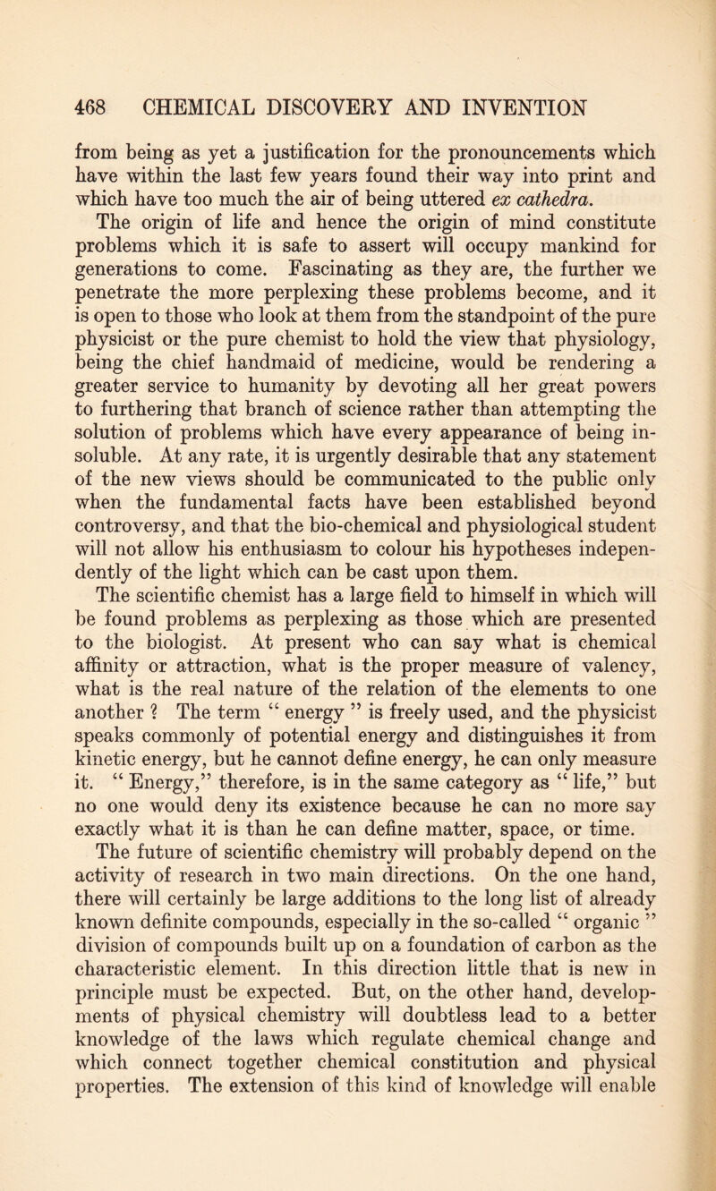from being as yet a justification for the pronouncements which have within the last few years found their way into print and which have too much the air of being uttered ex cathedra. The origin of life and hence the origin of mind constitute problems which it is safe to assert will occupy mankind for generations to come. Fascinating as they are, the further we penetrate the more perplexing these problems become, and it is open to those who look at them from the standpoint of the pure physicist or the pure chemist to hold the view that physiology, being the chief handmaid of medicine, would be rendering a greater service to humanity by devoting all her great powers to furthering that branch of science rather than attempting the solution of problems which have every appearance of being in¬ soluble. At any rate, it is urgently desirable that any statement of the new views should be communicated to the public only when the fundamental facts have been established beyond controversy, and that the bio-chemical and physiological student will not allow his enthusiasm to colour his hypotheses indepen¬ dently of the light which can be cast upon them. The scientific chemist has a large field to himself in which will be found problems as perplexing as those which are presented to the biologist. At present who can say what is chemical affinity or attraction, what is the proper measure of valency, what is the real nature of the relation of the elements to one another ? The term “ energy ” is freely used, and the physicist speaks commonly of potential energy and distinguishes it from kinetic energy, but he cannot define energy, he can only measure it. “ Energy,” therefore, is in the same category as “ life,” but no one would deny its existence because he can no more say exactly what it is than he can define matter, space, or time. The future of scientific chemistry will probably depend on the activity of research in two main directions. On the one hand, there will certainly be large additions to the long list of already known definite compounds, especially in the so-called “ organic ” division of compounds built up on a foundation of carbon as the characteristic element. In this direction little that is new in principle must be expected. But, on the other hand, develop¬ ments of physical chemistry will doubtless lead to a better knowledge of the laws which regulate chemical change and which connect together chemical constitution and physical properties. The extension of this kind of knowledge will enable