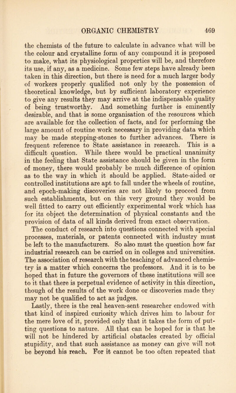 the chemists of the future to calculate in advance what will be the colour and crystalline form of any compound it is proposed to make, what its physiological properties will be, and therefore its use, if any, as a medicine. Some few steps have already been taken in this direction, but there is need for a much larger body of workers properly qualified not only by the possession of theoretical knowledge, but by sufficient laboratory experience to give any results they may arrive at the indispensable quality of being trustworthy. And something further is eminently desirable, and that is some organisation of the resources which are available for the collection of facts, and for performing the large amount of routine work necessary in providing data which may be made stepping-stones to further advances. There is frequent reference to State assistance in research. This is a difficult question. While there would be practical unanimity in the feeling that State assistance should be given in the form of money, there would probably be much difference of opinion as to the way in which it should be applied. State-aided or controlled institutions are apt to fall under the wheels of routine, and epoch-making discoveries are not likely to proceed from such establishments, but on this very ground they would be well fitted to carry out efficiently experimental work which has for its object the determination of physical constants and the provision of data of all kinds derived from exact observation. The conduct of research into questions connected with special processes, materials, or patents connected with industry must be left to the manufacturers. So also must the question how far industrial research can be carried on in colleges and universities. The association of research with the teaching of advanced chemis¬ try is a matter which concerns the professors. And it is to be hoped that in future the governors of these institutions will see to it that there is perpetual evidence of activity in this direction, though of the results of the work done or discoveries made they may not be qualified to act as judges. Lastly, there is the real heaven-sent researcher endowed with that kind of inspired curiosity which drives him to labour for the mere love of it, provided only that it takes the form of put¬ ting questions to nature. All that can be hoped for is that he will not be hindered by artificial obstacles created by official stupidity, and that such assistance as money can give will not be beyond his reach. For it cannot be too often repeated that