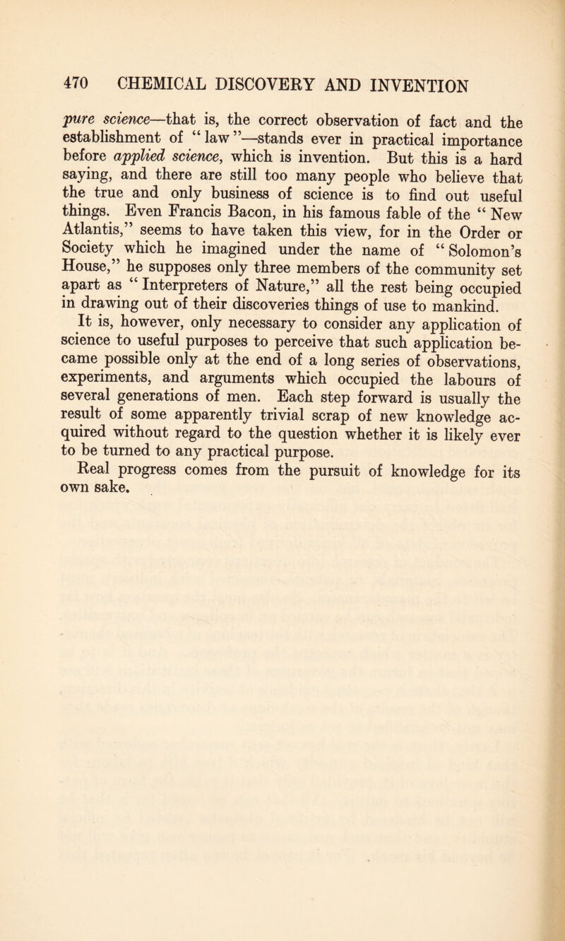 pure science—that is, the correct observation of fact and the establishment of “law”—stands ever in practical importance before applied science, which is invention. But this is a hard saying, and there are still too many people who believe that the true and only business of science is to find out useful things. Even Francis Bacon, in his famous fable of the “ New Atlantis,” seems to have taken this view, for in the Order or Society which he imagined under the name of “ Solomon’s House,” he supposes only three members of the community set apart as “ Interpreters of Nature,” all the rest being occupied in drawing out of their discoveries things of use to mankind. It is, however, only necessary to consider any application of science to useful purposes to perceive that such application be¬ came possible only at the end of a long series of observations, experiments, and arguments which occupied the labours of several generations of men. Each step forward is usually the result of some apparently trivial scrap of new knowledge ac¬ quired without regard to the question whether it is likely ever to be turned to any practical purpose. Real progress comes from the pursuit of knowledge for its own sake.