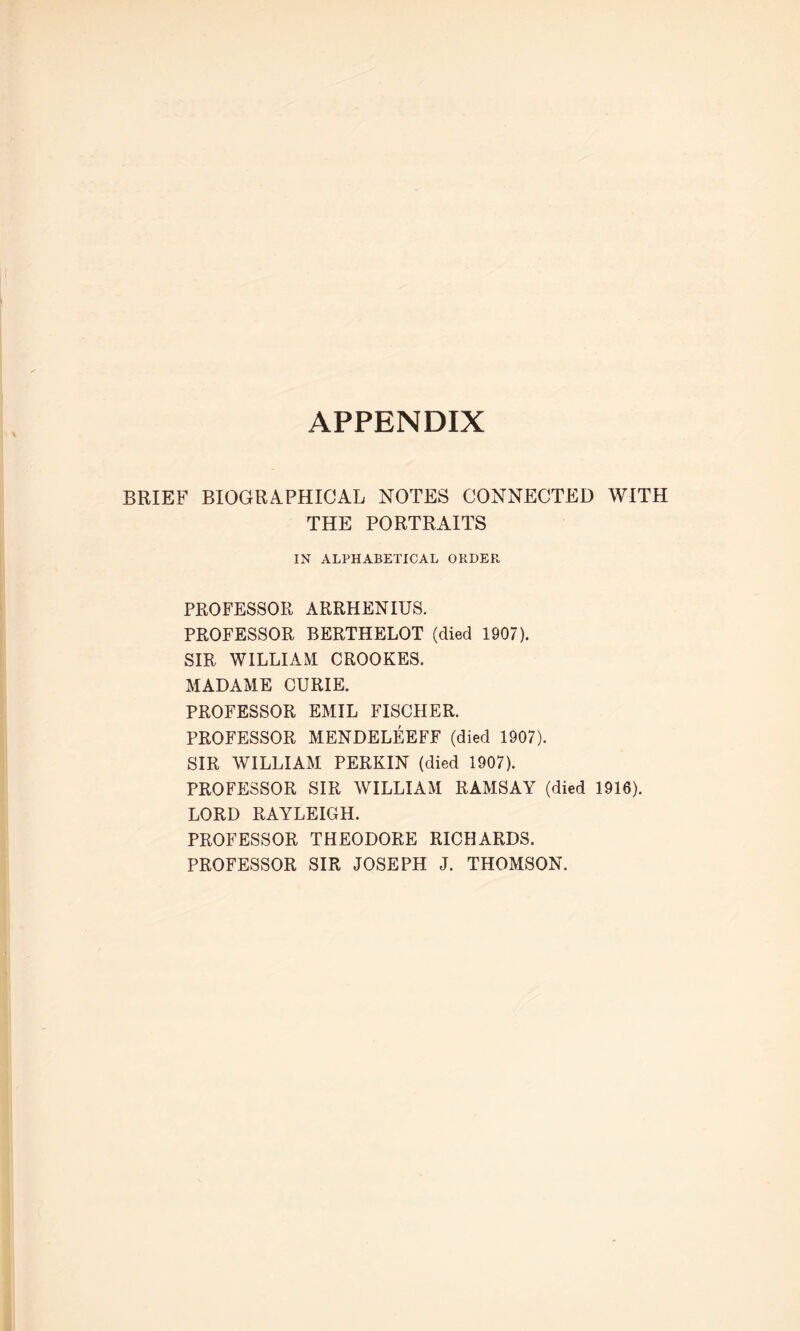 APPENDIX BRIEF BIOGRAPHICAL NOTES CONNECTED WITH THE PORTRAITS IN ALPHABETICAL ORDER PROFESSOR ARRHENIUS. PROFESSOR BERTHELOT (died 1907). SIR WILLIAM CROOKES. MADAME CURIE. PROFESSOR EMIL FISCHER. PROFESSOR MENDELEEFF (died 1907). SIR WILLIAM PERKIN (died 1907). PROFESSOR SIR WILLIAM RAMSAY (died 1916). LORD RAYLEIGH. PROFESSOR THEODORE RICHARDS. PROFESSOR SIR JOSEPH J. THOMSON.