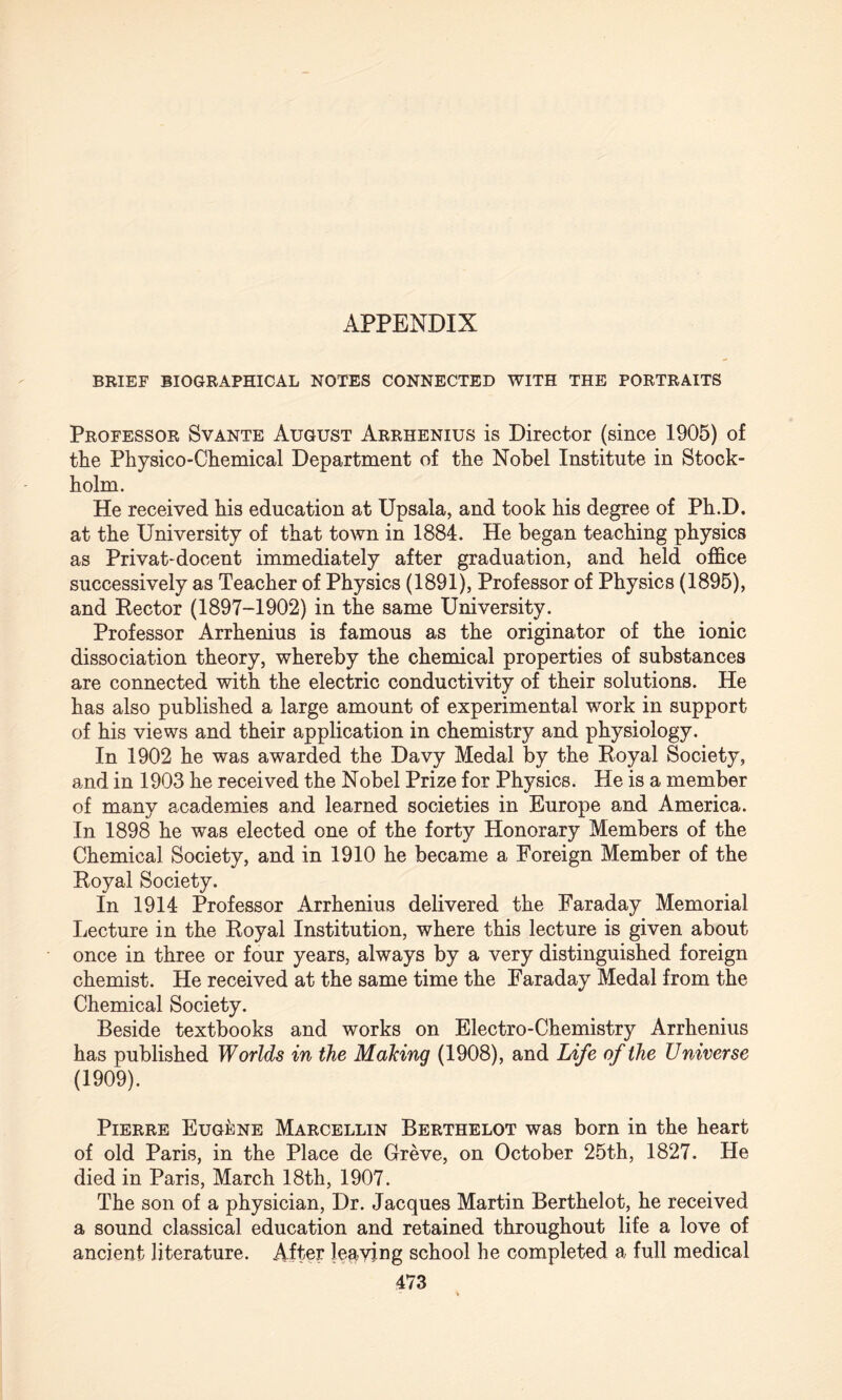 BRIEF BIOGRAPHICAL NOTES CONNECTED WITH THE PORTRAITS Professor Svante August Arrhenius is Director (since 1905) of the Physico-Chemical Department of the Nobel Institute in Stock¬ holm. He received his education at Upsala, and took his degree of Ph.D. at the University of that town in 1884. He began teaching physics as Privat-docent immediately after graduation, and held office successively as Teacher of Physics (1891), Professor of Physics (1895), and Hector (1897-1902) in the same University. Professor Arrhenius is famous as the originator of the ionic dissociation theory, whereby the chemical properties of substances are connected with the electric conductivity of their solutions. He has also published a large amount of experimental work in support of his views and their application in chemistry and physiology. In 1902 he was awarded the Davy Medal by the Royal Society, and in 1903 he received the Nobel Prize for Physics. He is a member of many academies and learned societies in Europe and America. In 1898 he was elected one of the forty Honorary Members of the Chemical Society, and in 1910 he became a Foreign Member of the Royal Society. In 1914 Professor Arrhenius delivered the Faraday Memorial Lecture in the Royal Institution, where this lecture is given about once in three or four years, always by a very distinguished foreign chemist. He received at the same time the Faraday Medal from the Chemical Society. Beside textbooks and works on Electro-Chemistry Arrhenius has published Worlds in the Making (1908), and Life of the Universe (1909). Pierre Eugene Marcellin Berthelot was born in the heart of old Paris, in the Place de Greve, on October 25th, 1827. He died in Paris, March 18th, 1907. The son of a physician, Dr. Jacques Martin Berthelot, he received a sound classical education and retained throughout life a love of ancient literature. After leaving school he completed a full medical
