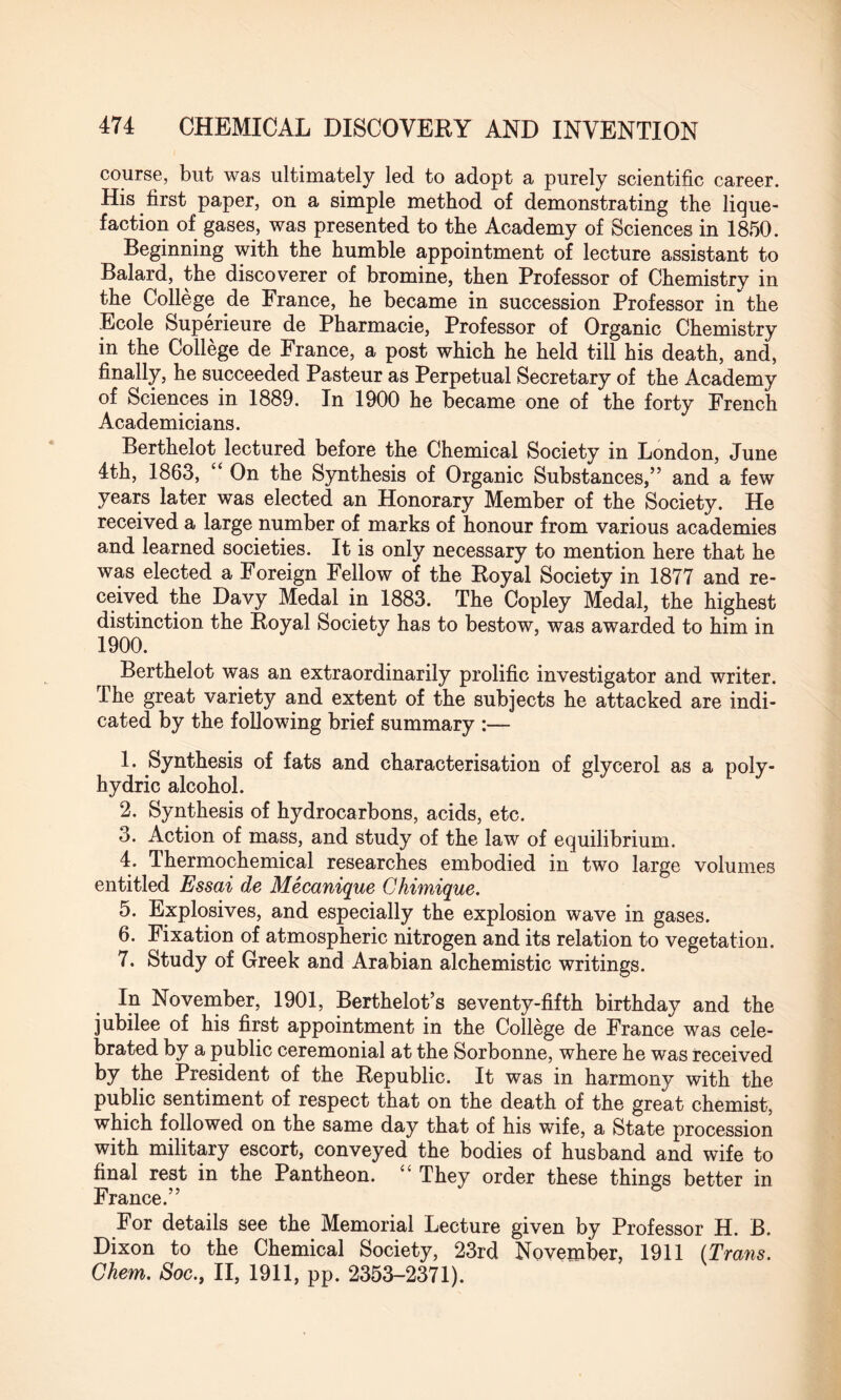 course, but was ultimately led to adopt a purely scientific career. His first paper, on a simple method of demonstrating the lique¬ faction of gases, was presented to the Academy of Sciences in 1850. Beginning with the humble appointment of lecture assistant to Balard, the discoverer of bromine, then Professor of Chemistry in the College de France, he became in succession Professor in the Ecole Superieure de Pharmacie, Professor of Organic Chemistry in the College de France, a post which he held till his death, and, finally, he succeeded Pasteur as Perpetual Secretary of the Academy of Sciences in 1889. In 1900 he became one of the forty French Academicians. Berthelot lectured before the Chemical Society in London, June 4th, 1863, “ On the Synthesis of Organic Substances/’ and a few years later was elected an Honorary Member of the Society. He received a large number of marks of honour from various academies and learned societies. It is only necessary to mention here that he was elected a Foreign Fellow of the Royal Society in 1877 and re¬ ceived the Davy Medal in 1883. The Copley Medal, the highest distinction the Royal Society has to bestow, was awarded to him in 1900. Berthelot was an extraordinarily prolific investigator and writer. The great variety and extent of the subjects he attacked are indi¬ cated by the following brief summary :— L Synthesis of fats and characterisation of glycerol as a poly- hydric alcohol. 2. Synthesis of hydrocarbons, acids, etc. 3. Action of mass, and study of the law of equilibrium. 4. Thermochemical researches embodied in two large volumes entitled Essai de Mecanique Chimique. 5. Explosives, and especially the explosion wave in gases. 6. Fixation of atmospheric nitrogen and its relation to vegetation. 7. Study of Greek and Arabian alchemistic writings. In November, 1901, Berthelot’s seventy-fifth birthday and the jubilee of his first appointment in the College de France was cele¬ brated by a public ceremonial at the Sorbonne, where he was received by the President of the Republic. It was in harmony with the public sentiment of respect that on the death of the great chemist, which followed on the same day that of his wife, a State procession with military escort, conveyed the bodies of husband and wife to final rest in the Pantheon. “ They order these things better in For details see the Memorial Lecture given by Professor H. B. Dixon to the Chemical Society, 23rd November, 1911 {Trans. Ckern. Soc., II, 1911, pp. 2353-2371).