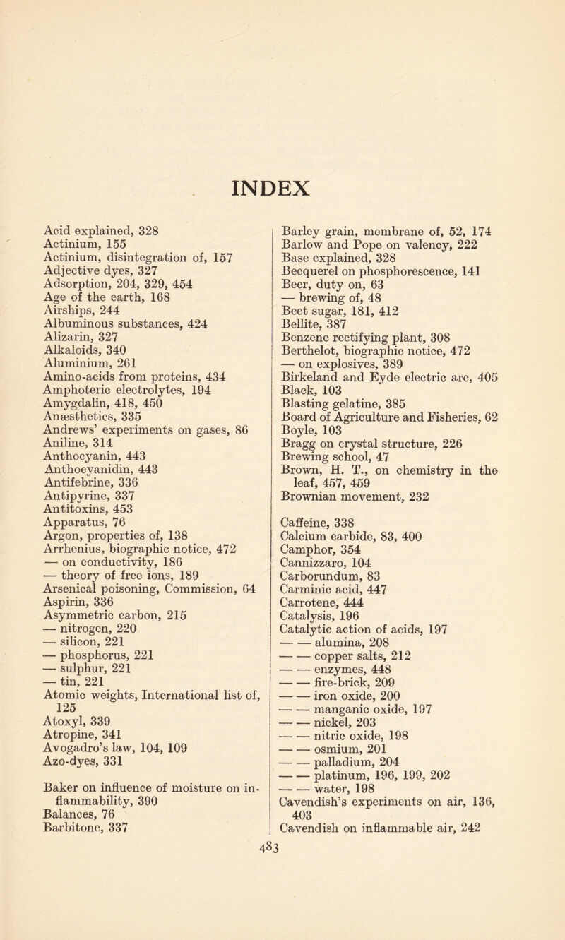 INDEX Acid explained, 328 Actinium, 155 Actinium, disintegration of, 157 Adjective dyes, 327 Adsorption, 204, 329, 454 Age of the earth, 168 Airships, 244 Albuminous substances, 424 Alizarin, 327 Alkaloids, 340 Aluminium, 261 Amino-acids from proteins, 434 Amphoteric electrolytes, 194 Amygdalin, 418, 450 Anaesthetics, 335 Andrews’ experiments on gases, 86 Aniline, 314 Anthocyanin, 443 Anthocyanidin, 443 Antifebrine, 336 Antipyrine, 337 Antitoxins, 453 Apparatus, 76 Argon, properties of, 138 Arrhenius, biographic notice, 472 -— on conductivity, 186 — theory of free ions, 189 Arsenical poisoning, Commission, 64 Aspirin, 336 Asymmetric carbon, 215 — nitrogen, 220 — silicon, 221 -— phosphorus, 221 — sulphur, 221 — tin, 221 Atomic weights, International list of, 125 Atoxyl, 339 Atropine, 341 Avogadro’s law, 104, 109 Azo-dyes, 331 Baker on influence of moisture on in¬ flammability, 390 Balances, 76 Barbitone, 337 Barley grain, membrane of, 52, 174 Barlow and Pope on valency, 222 Base explained, 328 Becquerel on phosphorescence, 141 Beer, duty on, 63 — brewing of, 48 Beet sugar, 181, 412 Bellite, 387 Benzene rectifying plant, 308 Berthelot, biographic notice, 472 — on explosives, 389 Birkeland and Eyde electric arc, 405 Black, 103 Blasting gelatine, 385 Board of Agriculture and Fisheries, 62 Boyle, 103 Bragg on crystal structure, 226 Brewing school, 47 Brown, H. T., on chemistry in the leaf, 457, 459 Brownian movement, 232 Caffeine, 338 Calcium carbide, 83, 400 Camphor, 354 Cannizzaro, 104 Carborundum, 83 Carminic acid, 447 Carrotene, 444 Catalysis, 196 Catalytic action of acids, 197 -alumina, 208 -copper salts, 212 -enzymes, 448 -fire-brick, 209 -iron oxide, 200 -manganic oxide, 197 -nickel, 203 -nitric oxide, 198 -osmium, 201 -palladium, 204 -platinum, 196, 199, 202 -water, 198 Cavendish’s experiments on air, 136, 403 Cavendish on inflammable air, 242 4^3