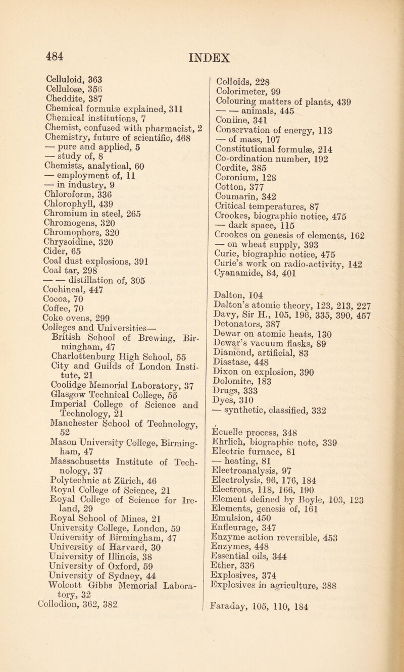 Celluloid, 363 Cellulose, 356 Cheddite, 387 Chemical formulae explained, 311 Chemical institutions, 7 Chemist, confused with pharmacist, 2 Chemistry, future of scientific, 468 — pure and applied, 5 — study of, 8 Chemists, analytical, 60 — employment of, 11 — in industry, 9 Chloroform, 336 Chlorophyll, 439 Chromium in steel, 265 Chromogens, 320 Chromophors, 320 Chrysoidine, 320 Cider, 65 Coal dust explosions, 391 Coal tar, 298 -distillation of, 305 Cochineal, 447 Cocoa, 70 Coffee, 70 Coke ovens, 299 Colleges and Universities— British School of Brewing, Bir¬ mingham, 47 Charlottenburg High School, 55 City and Guilds of London Insti¬ tute, 21 Coolidge Memorial Laboratory, 37 Glasgow Technical College, 55 Imperial College of Science and Technology, 21 Manchester School of Technology, 52 Mason University College, Birming¬ ham, 47 Massachusetts Institute of Tech- nology, 37 Polytechnic at Zurich, 46 Royal College of Science, 21 Royal College of Science for Ire¬ land, 29 Royal School of Mines, 21 University College, London, 59 University of Birmingham, 47 University of Harvard, 30 University of Illinois, 38 University of Oxford, 59 University of Sydney, 44 Wolcott Gibbs Memorial Labora¬ tory, 32 Collodion, 362, 382 Colloids, 228 Colorimeter, 99 Colouring matters of plants, 439 -animals, 445 Coniine, 341 Conservation of energy, 113 — of mass, 107 Constitutional formulae, 214 Co-ordination number, 192 Cordite, 385 Coronium, 128 Cotton, 377 Coumarin, 342 Critical temperatures, 87 Crookes, biographic notice, 475 — dark space, 115 Crookes on genesis of elements, 162 — on wheat supply, 393 Curie, biographic notice, 475 Curie’s work on radio-activity, 142 Cyanamide, 84, 401 Dalton, 104 Dalton’s atomic theory, 123, 213, 227 Davy, Sir H., 105, 196, 335, 390, 457 Detonators, 387 Dewar on atomic heats, 130 Dewar’s vacuum flasks, 89 Diamond, artificial, 83 Diastase, 448 Dixon on explosion, 390 Dolomite, 183 Drugs, 333 Dyes, 310 — synthetic, classified, 332 r Ecuelle process, 348 Ehrlich, biographic note, 339 Electric furnace, 81 — heating, 81 Electroanalysis, 97 Electrolysis, 96, 176, 184 Electrons, 118, 166, 190 Element defined by Boyle, 103, 123 Elements, genesis of, 161 Emulsion, 450 Enfleurage, 347 Enzyme action reversible, 453 Enzymes, 448 Essential oils, 344 Ether, 336 Explosives, 374 Explosives in agriculture, 388 Faraday, 105, 110, 184