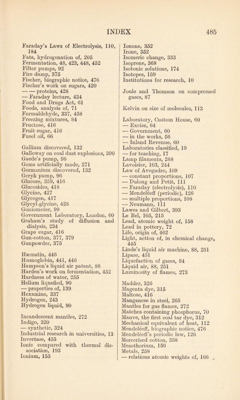 Faraday’s Laws of Electrolysis, 110, 184 Fats, hydrogenation of, 205 Fermentation, 48, 423, 448, 452 Filter pumps, 92 Fire damp, 375 Fischer, biographic notice, 476 Fischer’s work on sugars, 420 -proteins, 428 — Faraday lecture, 434 Food and Drugs Act, 61 Foods, analysis of, 71 Formaldehyde, 337, 458 Freezing mixtures, 84 Fructose, 416 Fruit sugar, 416 Fusel oil, 66 Gallium discovered, 132 Galloway on coal dust explosions, 390 Gaede’s pump, 96 Gems artificially made, 271 Germanium discovered, 132 Geryk pump, 96 Glucose, 359, 416 Glucosides, 418 Glycine, 427 Glycogen, 417 Glycyl-glycine, 428 Goniometer, 99 Government Laboratory, London, 60 Graham’s study of diffusion and dialysis, 234 Grape sugar, 416 Gun-cotton, 377, 379 Gunpowder, 375 Heematin, 446 Hsemoglobin, 441, 446 Hampson’s liquid air patent, 88 Harden’s work on fermentation, 452 Hardness of water, 255 Helium liquefied, 90 — properties of, 139 Hexamine, 337 Hydrogen, 243 Hydrogen liquid, 90 Incandescent mantles, 272 Indigo, 320 — synthetic, 324 Industrial research in universities, 13 Invertase, 455 Ionic compared with thermal dis¬ sociation, 193 Ionium, 155 Ionone, 352 Irone, 352 Isomeric change, 333 Isoprene, 368 Isotonic solutions, 174 Isotopes, 159 Institutions for research, 10 Joule and Thomson on compressed gases, 87 Kelvin on size of molecules, 113 Laboratory, Custom House, 60 — Excise, 64 — Government, 60 — in the works, 56 — Inland Revenue, 60 Laboratories classified, 19 — for teaching, 17 Lamp filaments, 268 Lavoisier, 103, 244 Law of Avogadro, 109 — constant proportions, 107 — Dulong and Petit, 111 — Faraday (electrolysis), 110 — Mendeleeff (periodic), 126 — multiple proportions, 108 — Neumann, 111 Lawes and Gilbert, 393 Le Bel, 105, 215 Lead, atomic weight of, 158 Lead in pottery, 72 Life, origin of, 462 Light, action of, in chemical change, 445 Linde’s liquid air machine, 88, 251 Lipase, 451 Liquefaction of gases, 84 Liquid air, 88, 251 Luminosity of flames, 273 Madder, 326 Magenta dye, 315 Maltose, 416 Manganese in steel, 265 Mantles for gas flames, 272 Matches containing phosphorus, 70 Mauve, the first coal tar dye, 312 Mechanical equivalent of heat, 112 Mendeleeff, biographic notice, 476 Mendeleeff’s periodic law, 126 Mercerised cotton, 358 Mesothorium, 158 Metals, 258 — relations atomic weights of, 166 ,