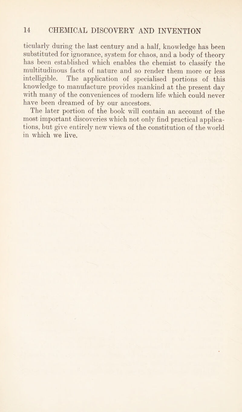 ticularly during the last century and a half, knowledge has been substituted for ignorance, system for chaos, and a body of theory has been established which enables the chemist to classify the multitudinous facts of nature and so render them more or less intelligible. The application of specialised portions of this knowledge to manufacture provides mankind at the present day with many of the conveniences of modern life which could never have been dreamed of by our ancestors. The later portion of the book will contain an account of the most important discoveries which not only find practical applica¬ tions, but give entirely new views of the constitution of the world in which we live.