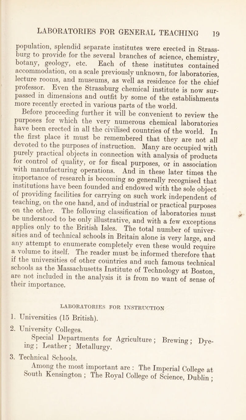 population, splendid separate institutes were erected in Strass- burg to provide for the several branches of science, chemistry, botany, geology, etc. Each of these institutes contained accommodation, on a scale previously unknown, for laboratories, lecture rooms, and museums, as well as residence for the chief professor. Even the Strassburg chemical institute is now sur¬ passed in dimensions and outfit by some of the establishments more recently erected in various parts of the world. Before proceeding further it will be convenient to review the purposes for which the very numerous chemical laboratories have been erected in all the civilised countries of the world. In the first place it must be remembered that they are not all devoted to the purposes of instruction. Many are occupied with purely practical objects in connection with analysis of products for control of quality, or for fiscal purposes, or in association with manufacturing operations.. And in these later times the • . • . • lip ^ so generally recognised that institutions have been founded and endowed with the sole object of providing facilities for carrying on such work independent of teaching, on the one hand, and of industrial or practical purposes on the other. The following classification of laboratories must e understood to be only illustrative, and with a few exceptions applies only to the British Isles. The total number of univer¬ sities and of technical schools in Britain alone is very large, and any attempt to enumerate completely even these would require a volume to itself. The reader must be informed therefore that if the universities of other countries and such famous technical schools as the Massachusetts Institute of Technology at Boston, are not included in the analysis it is from no want of sense of their importance. LABORATORIES FOR INSTRUCTION 1. Universities (15 British). 2. University Colleges. Special Departments for Agriculture; Brewing- Dve- ing ; Leather ; Metallurgy. 3. Technical Schools. Among the most important are : The Imperial College at South Kensington ; The Royal College of Science, Dublin ;