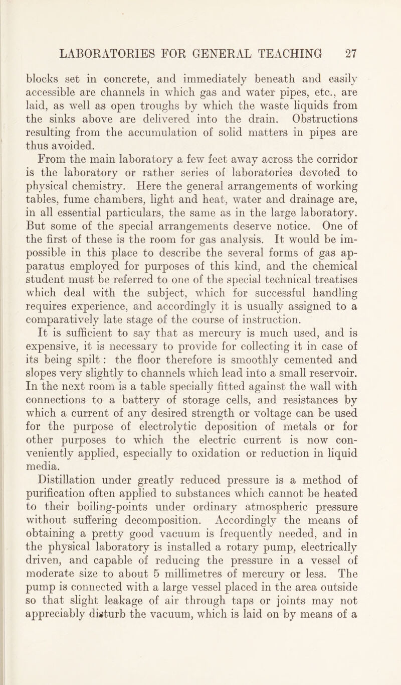 blocks set in concrete, and immediately beneath and easily accessible are channels in which gas and water pipes, etc., are laid, as well as open troughs by which the waste liquids from the sinks above are delivered into the drain. Obstructions resulting from the accumulation of solid matters in pipes are thus avoided. From the main laboratory a fewT feet away across the corridor is the laboratory or rather series of laboratories devoted to physical chemistry. Here the general arrangements of working tables, fume chambers, light and heat, water and drainage are, in all essential particulars, the same as in the large laboratory. But some of the special arrangements deserve notice. One of the first of these is the room for gas analysis. It would be im¬ possible in this place to describe the several forms of gas ap¬ paratus employed for purposes of this kind, and the chemical student must be referred to one of the special technical treatises which deal with the subject, which for successful handling requires experience, and accordingly it is usually assigned to a comparatively late stage of the course of instruction. It is sufficient to say that as mercury is much used, and is expensive, it is necessary to provide for collecting it in case of its being spilt: the floor therefore is smoothly cemented and slopes very slightly to channels which lead into a small reservoir. In the next room is a table specially fitted against the wall with connections to a battery of storage cells, and resistances by which a current of any desired strength or voltage can be used for the purpose of electrolytic deposition of metals or for other purposes to which the electric current is now con¬ veniently applied, especially to oxidation or reduction in liquid media. Distillation under greatly reduced pressure is a method of purification often applied to substances which cannot be heated to their boiling-points under ordinary atmospheric pressure without suffering decomposition. Accordingly the means of obtaining a pretty good vacuum is frequently needed, and in the physical laboratory is installed a rotary pump, electrically driven, and capable of reducing the pressure in a vessel of moderate size to about 5 millimetres of mercury or less. The pump is connected with a large vessel placed in the area outside so that slight leakage of air through taps or joints may not appreciably disturb the vacuum, which is laid on by means of a