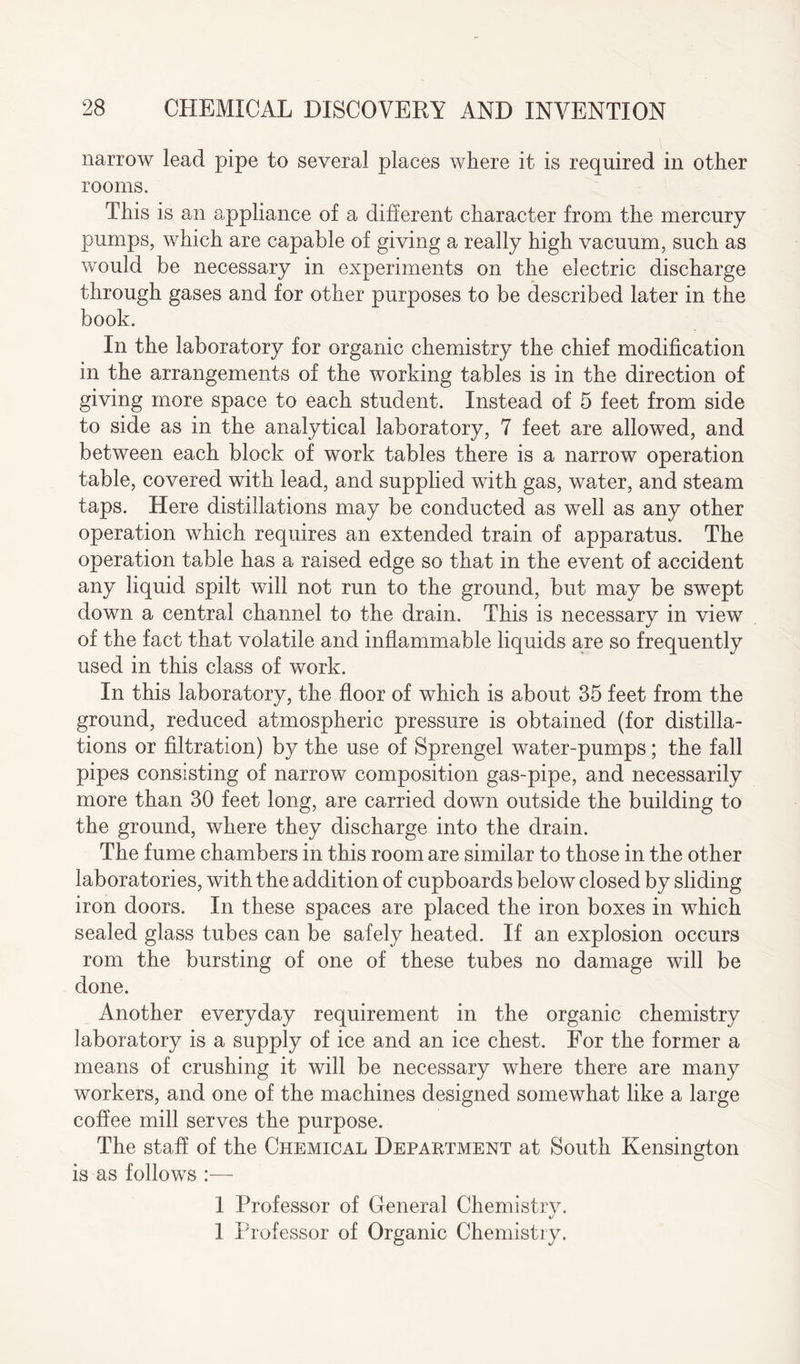 narrow lead pipe to several places where it is required in other rooms. This is an appliance of a different character from the mercury- pumps, which are capable of giving a really high vacuum, such as would be necessary in experiments on the electric discharge through gases and for other purposes to be described later in the book. In the laboratory for organic chemistry the chief modification in the arrangements of the working tables is in the direction of giving more space to each student. Instead of 5 feet from side to side as in the analytical laboratory, 7 feet are allowed, and between each block of work tables there is a narrow operation table, covered with lead, and supplied with gas, water, and steam taps. Here distillations may be conducted as well as any other operation which requires an extended train of apparatus. The operation table has a raised edge so that in the event of accident any liquid spilt will not run to the ground, but may be swept down a central channel to the drain. This is necessary in view of the fact that volatile and inflammable liquids are so frequently used in this class of work. In this laboratory, the floor of which is about 35 feet from the ground, reduced atmospheric pressure is obtained (for distilla¬ tions or filtration) by the use of Sprengel water-pumps; the fall pipes consisting of narrow composition gas-pipe, and necessarily more than 30 feet long, are carried down outside the building to the ground, where they discharge into the drain. The fume chambers in this room are similar to those in the other laboratories, with the addition of cupboards below closed by sliding iron doors. In these spaces are placed the iron boxes in which sealed glass tubes can be safely heated. If an explosion occurs rom the bursting of one of these tubes no damage will be done. Another everyday requirement in the organic chemistry laboratory is a supply of ice and an ice chest. For the former a means of crushing it will be necessary where there are many workers, and one of the machines designed somewhat like a large coffee mill serves the purpose. The staff of the Chemical Department at South Kensington is as follows :— 1 Professor of General Chemistry. 1 Professor of Organic Chemistry.