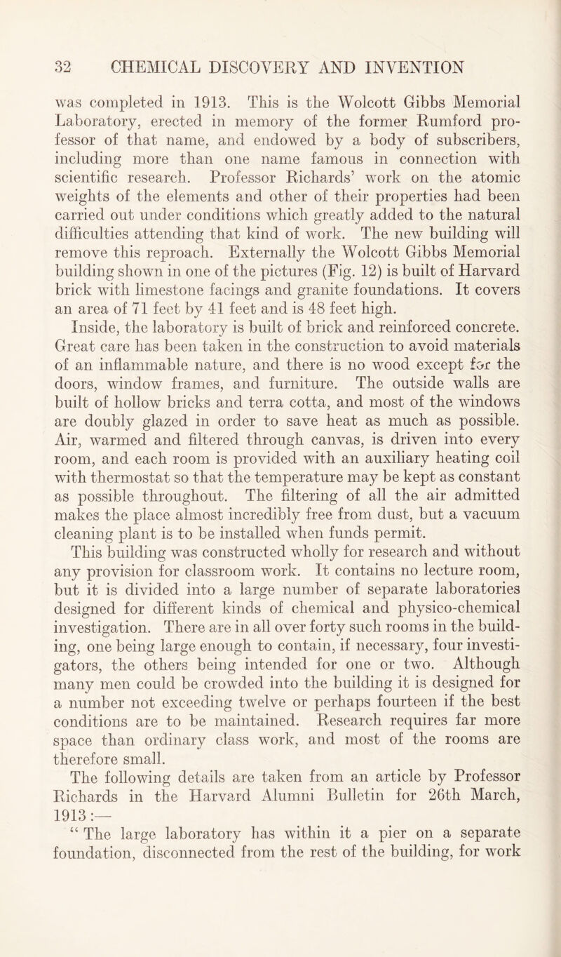was completed in 1913. This is the Wolcott Gibbs Memorial Laboratory, erected in memory of the former Rumford pro¬ fessor of that name, and endowed by a body of subscribers, including more than one name famous in connection with scientific research. Professor Richards’ work on the atomic weights of the elements and other of their properties had been carried out under conditions which greatly added to the natural difficulties attending that kind of work. The new building will remove this reproach. Externally the Wolcott Gibbs Memorial building shown in one of the pictures (Fig. 12) is built of Harvard brick with limestone facings and granite foundations. It covers an area of 71 feet by 41 feet and is 48 feet high. Inside, the laboratory is built of brick and reinforced concrete. Great care has been taken in the construction to avoid materials of an inflammable nature, and there is no wood except for the doors, window frames, and furniture. The outside walls are built of hollow bricks and terra cotta, and most of the windows are doubly glazed in order to save heat as much as possible. Air, warmed and filtered through canvas, is driven into every room, and each room is provided with an auxiliary heating coil with thermostat so that the temperature may be kept as constant as possible throughout. The filtering of all the air admitted makes the place almost incredibly free from dust, but a vacuum cleaning plant is to be installed when funds permit. This building was constructed wholly for research and without any provision for classroom work. It contains no lecture room, but it is divided into a large number of separate laboratories designed for different kinds of chemical and physico-chemical investigation. There are in all over forty such rooms in the build¬ ing, one being large enough to contain, if necessary, four investi¬ gators, the others being intended for one or two. Although many men could be crowded into the building it is designed for a number not exceeding twelve or perhaps fourteen if the best conditions are to be maintained. Research requires far more space than ordinary class work, and most of the rooms are therefore small. The following details are taken from an article by Professor Richards in the Harvard Alumni Bulletin for 26th March, 1913 “ The large laboratory has within it a pier on a separate foundation, disconnected from the rest of the building, for work