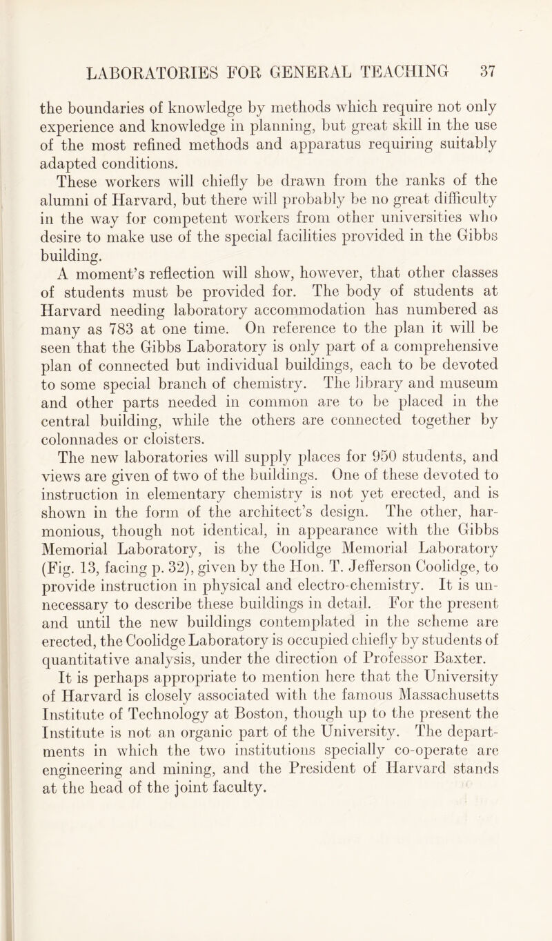 the boundaries of knowledge by methods which require not only experience and knowledge in planning, but great skill in the use of the most refined methods and apparatus requiring suitably adapted conditions. These workers will chiefly be drawn from the ranks of the alumni of Harvard, but there will probably be no great difficulty in the way for competent workers from other universities who desire to make use of the special facilities provided in the Gibbs building. A moment’s reflection will show, however, that other classes of students must be provided for. The body of students at Harvard needing laboratory accommodation has numbered as many as 783 at one time. On reference to the plan it will be seen that the Gibbs Laboratory is only part of a comprehensive plan of connected but individual buildings, each to be devoted to some special branch of chemistry. The library and museum and other parts needed in common are to be placed in the central building, while the others are connected together by colonnades or cloisters. The new laboratories will supply places for 950 students, and views are given of two of the buildings. One of these devoted to instruction in elementary chemistry is not yet erected, and is shown in the form of the architect’s design. The other, har¬ monious, though not identical, in appearance with the Gibbs Memorial Laboratory, is the Coolidge Memorial Laboratory (Fig. 13, facing p. 32), given by the Hon. T. Jefferson Coolidge, to provide instruction in physical and electro-chemistry. It is un¬ necessary to describe these buildings in detail. For the present and until the new buildings contemplated in the scheme are erected, the Coolidge Laboratory is occupied chiefly by students of quantitative analysis, under the direction of Professor Baxter. It is perhaps appropriate to mention here that the University of Harvard is closely associated with the famous Massachusetts Institute of Technology at Boston, though up to the present the Institute is not an organic part of the University. The depart¬ ments in which the two institutions specially co-operate are engineering and mining, and the President of Harvard stands at the head of the joint faculty.