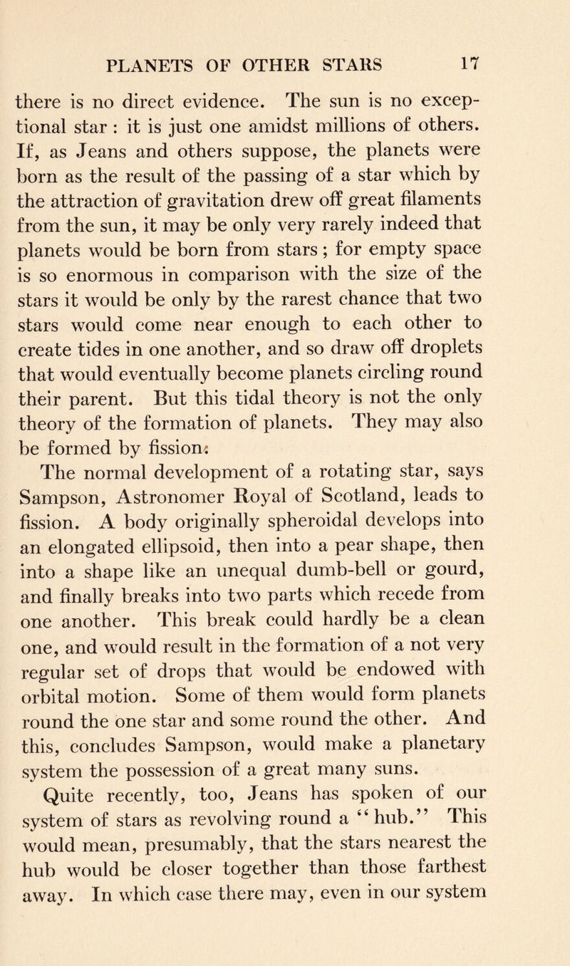 there is no direct evidence. The sun is no excep¬ tional star : it is just one amidst millions of others. If, as Jeans and others suppose, the planets were born as the result of the passing of a star which by the attraction of gravitation drew off great filaments from the sun, it may be only very rarely indeed that planets would be born from stars; for empty space is so enormous in comparison with the size of the stars it would be only by the rarest chance that two stars would come near enough to each other to create tides in one another, and so draw off droplets that would eventually become planets circling round their parent. But this tidal theory is not the only theory of the formation of planets. They may also be formed by fission* The normal development of a rotating star, says Sampson, Astronomer Royal of Scotland, leads to fission. A body originally spheroidal develops into an elongated ellipsoid, then into a pear shape, then into a shape like an unequal dumb-bell or gourd, and finally breaks into two parts which recede from one another. This break could hardly be a clean one, and would result in the formation of a not very regular set of drops that would be endowed with orbital motion. Some of them would form planets round the one star and some round the other. And this, concludes Sampson, would make a planetary system the possession of a great many suns. Quite recently, too, Jeans has spoken of our system of stars as revolving round a 44 hub.” This would mean, presumably, that the stars nearest the hub would be closer together than those farthest away. In which ease there may, even in our system