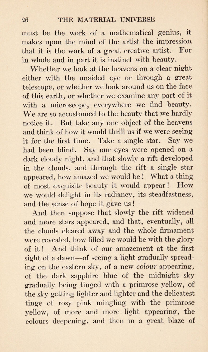 must be the work of a mathematical genius, it makes upon the mind of the artist the impression that it is the work of a great creative artist. For in whole and in part it is instinct with beauty. Whether we look at the heavens on a clear night either with the unaided eye or through a great telescope, or whether we look around us on the face of this earth, or whether we examine any part of it with a microscope, everywhere we find beauty. We are so accustomed to the beauty that we hardly notice it. But take any one object of the heavens and think of how it would thrill us if we were seeing it for the first time. Take a single star. Say we had been blind. Say our eyes were opened on a dark cloudy night, and that slowly a rift developed in the clouds, and through the rift a single star appeared, how amazed we would be ! What a thing of most exquisite beauty it would appear! How we would delight in its radiancy, its steadfastness, and the sense of hope it gave us! And then suppose that slowly the rift widened and more stars appeared, and that, eventually, all the clouds cleared away and the whole firmament were revealed, how filled we would be with the glory of it! And think of our amazement at the first sight of a dawn—of seeing a light gradually spread¬ ing on the eastern sky, of a new colour appearing, of the dark sapphire blue of the midnight sky gradually being tinged with a primrose yellow, of the sky getting lighter and lighter and the delicatest tinge of rosy pink mingling with the primrose yellow, of more and more light appearing, the colours deepening, and then in a great blaze of