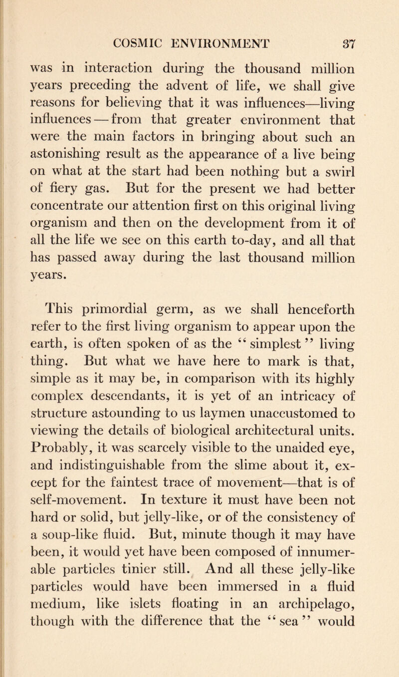 was in interaction during the thousand million years preceding the advent of life, we shall give reasons for believing that it was influences—living influences — from that greater environment that were the main factors in bringing about such an astonishing result as the appearance of a live being on what at the start had been nothing but a swirl of fiery gas. But for the present we had better concentrate our attention first on this original living organism and then on the development from it of all the life we see on this earth to-day, and all that has passed away during the last thousand million years. This primordial germ, as we shall henceforth refer to the first living organism to appear upon the earth, is often spoken of as the 44 simplest 99 living thing. But what we have here to mark is that, simple as it may be, in comparison with its highly complex descendants, it is yet of an intricacy of structure astounding to us laymen unaccustomed to viewing the details of biological architectural units. Probably, it was scarcely visible to the unaided eye, and indistinguishable from the slime about it, ex¬ cept for the faintest trace of movement—that is of self-movement. In texture it must have been not hard or solid, but jelly-like, or of the consistency of a soup-like fluid. But, minute though it may have been, it would yet have been composed of innumer¬ able particles tinier still. And all these jelly-like particles would have been immersed in a fluid medium, like islets floating in an archipelago, though with the difference that the 4 4 sea ? ’ would