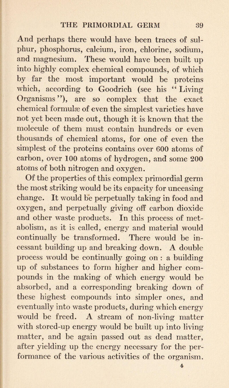 And perhaps there would have been traces of sul¬ phur, phosphorus, calcium, iron, chlorine, sodium, and magnesium. These would have been built up into highly complex chemical compounds, of which by far the most important would be proteins which, according to Goodrich (see his 44 Living Organisms ”), are so complex that the exact chemical formulae of even the simplest varieties have not yet been made out, though it is known that the molecule of them must contain hundreds or even thousands of chemical atoms, for one of even the simplest of the proteins contains over 600 atoms of carbon, over 100 atoms of hydrogen, and some 200 atoms of both nitrogen and oxygen. Of the properties of this complex primordial germ the most striking would be its capacity for unceasing change. It would be perpetually taking in food and oxygen, and perpetually giving off carbon dioxide and other waste products. In this process of met¬ abolism, as it is called, energy and material would continually be transformed. There would be in¬ cessant building up and breaking down. A double process would be continually going on : a building up of substances to form higher and higher com¬ pounds in the making of which energy would be absorbed, and a corresponding breaking down of these highest compounds into simpler ones, and eventually into waste products, during which energy would be freed. A stream of non-living matter with stored-up energy would be built up into living matter, and be again passed out as dead matter, after yielding up the energy necessary for the per¬ formance of the various activities of the organism. 4