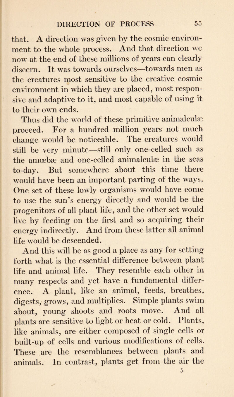 that. A direction was given by the cosmic environ¬ ment to the whole process. And that direction we now at the end of these millions of years can clearly discern. It was towards ourselves—towards men as the creatures most sensitive to the creative cosmic environment in which they are placed, most respon¬ sive and adaptive to it, and most capable of using it to their own ends. Thus did the world of these primitive animalcule proceed. For a hundred million years not much change would be noticeable. The creatures would still be very minute—still only one-celled such as the amoebae and one-celled animalcule in the seas to-day. But somewhere about this time there would have been an important parting of the ways. One set of these lowly organisms would have come to use the sun’s energy directly and would be the progenitors of all plant life, and the other set would live by feeding on the first and so acquiring their energy indirectly. And from these latter all animal life would be descended. And this will be as good a place as any for setting forth what is the essential difference between plant life and animal life. They resemble each other in many respects and yet have a fundamental differ¬ ence. A plant, like an animal, feeds, breathes, digests, grows, and multiplies. Simple plants swim about, young shoots and roots move. And all plants are sensitive to light or heat or cold. Plants, like animals, are either composed of single cells or built-up of cells and various modifications of cells. These are the resemblances between plants and animals. In contrast, plants get from the air the 5