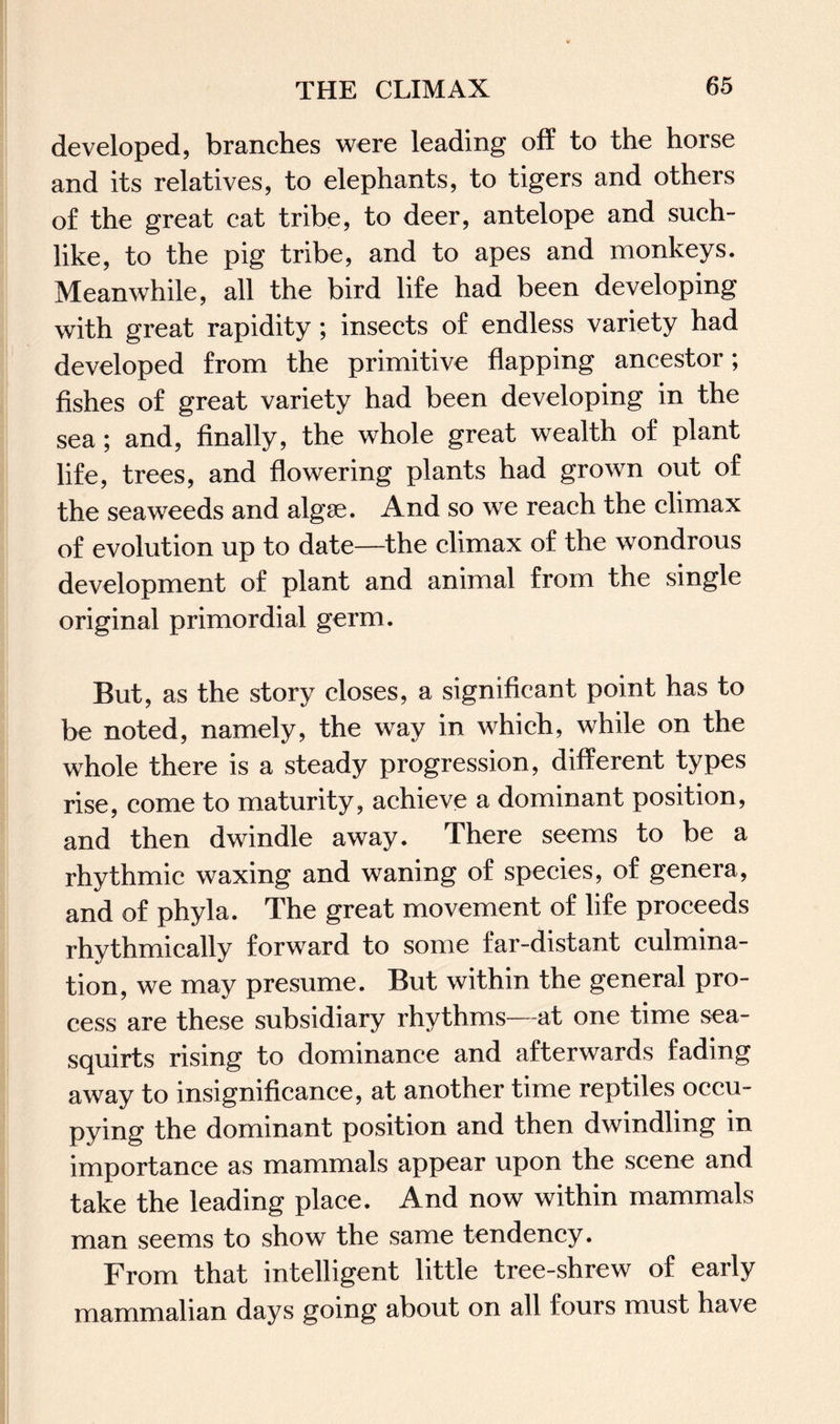 developed, branches were leading of? to the horse and its relatives, to elephants, to tigers and others of the great cat tribe, to deer, antelope and such¬ like, to the pig tribe, and to apes and monkeys. Meanwhile, all the bird life had been developing with great rapidity ; insects of endless variety had developed from the primitive flapping ancestor; fishes of great variety had been developing in the sea ; and, finally, the whole great wealth of plant life, trees, and flowering plants had grown out of the seaweeds and algae. And so we reach the climax of evolution up to date—the climax of the wondrous development of plant and animal from the single original primordial germ. But, as the story closes, a significant point has to be noted, namely, the way in which, while on the whole there is a steady progression, different types rise, come to maturity, achieve a dominant position, and then dwindle away. There seems to be a rhythmic waxing and waning of species, of genera, and of phyla. The great movement of life proceeds rhythmically forward to some far-distant culmina¬ tion, we may presume. But within the general pro¬ cess are these subsidiary rhythms—at one time sea- squirts rising to dominance and afterwards fading away to insignificance, at another time reptiles occu¬ pying the dominant position and then dwindling in importance as mammals appear upon the scene and take the leading place. And now within mammals man seems to show the same tendency. From that intelligent little tree-shrew of early mammalian days going about on all fours must have