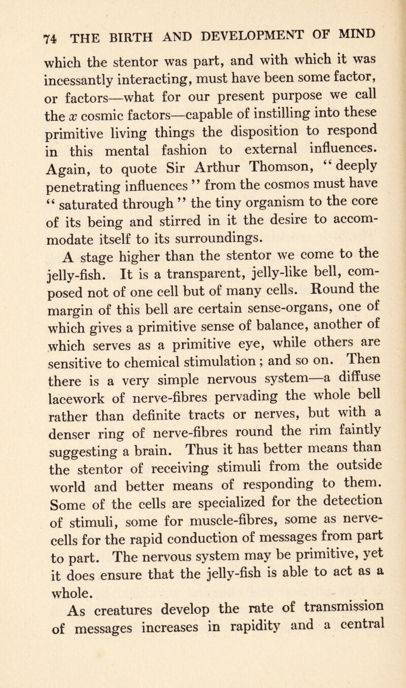 which the stentor was part, and with which it was incessantly interacting, must have been some factor, or factors—what for our present purpose we call the x cosmic factors—eapable of instilling into these primitive living things the disposition to respond in this mental fashion to external influences. Again, to quote Sir Arthur Thomson, deeply penetrating influences 9 9 from the cosmos must have “ saturated through ” the tiny organism to the core of its being and stirred in it the desire to accom¬ modate itself to its surroundings. A stage higher than the stentor we come to the jelly-fish. It is a transparent, jelly-like bell, com¬ posed not of one cell but of many cells. Round the margin of this bell are certain sense-organs, one of which gives a primitive sense of balance, another of which serves as a primitive eye, while others are sensitive to chemical stimulation ; and so on. Then there is a very simple nervous system a diffuse lacework of nerve-fibres pervading the whole bell rather than definite tracts or nerves, but with a denser ring of nerve-fibres round the rim faintly suggesting a brain. Thus it has better means than the stentor of receiving stimuli from the outside world and better means of responding to them. Some of the cells are specialized for the detection of stimuli, some for muscle-fibres, some as nerve- cells for the rapid conduction of messages from part to part. The nervous system may be primitive, yet it does ensure that the jelly-fish is able to act as a whole. As creatures develop the rate of transmission of messages increases in rapidity and a central