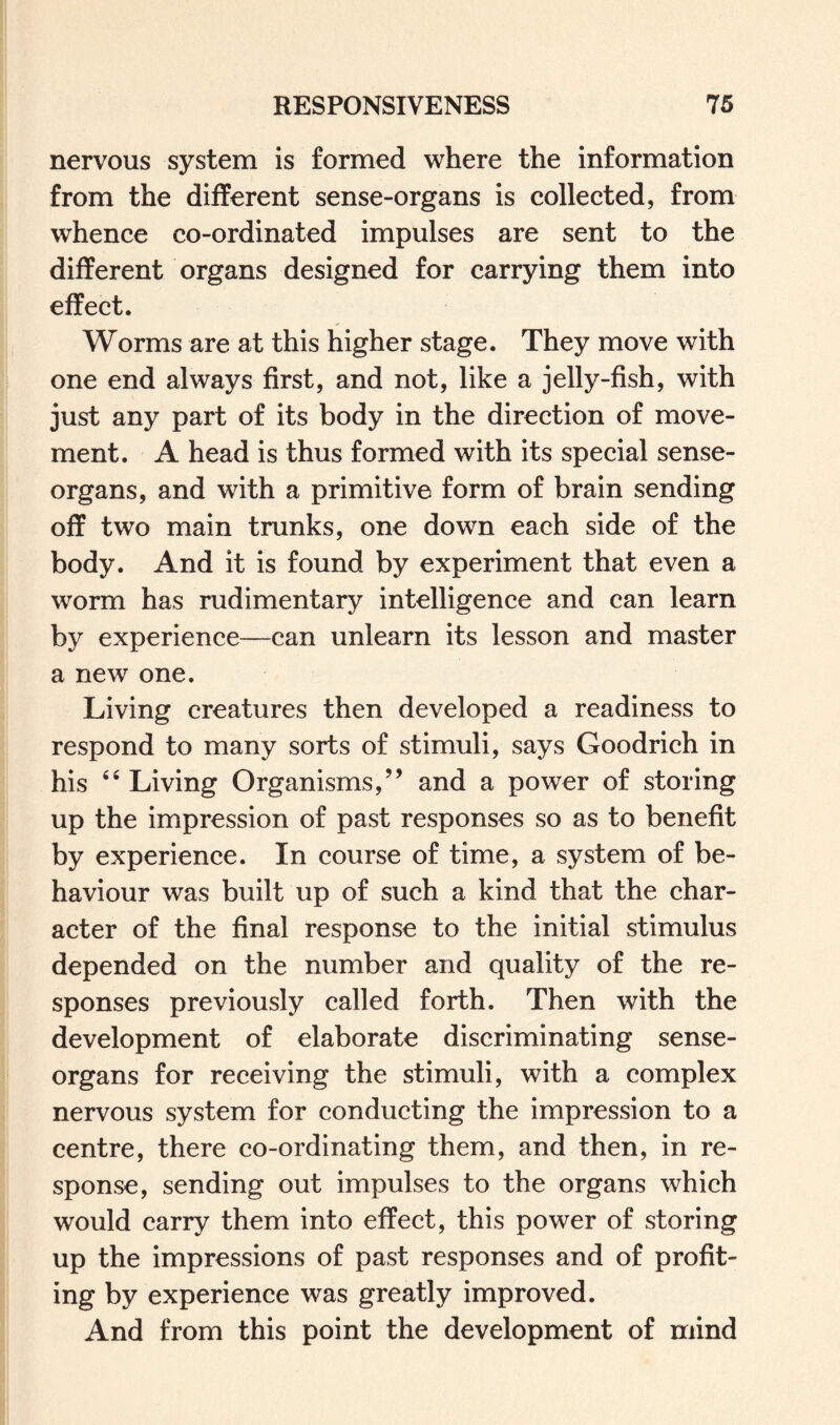 nervous system is formed where the information from the different sense-organs is collected, from whence co-ordinated impulses are sent to the different organs designed for carrying them into effect. Worms are at this higher stage. They move with one end always first, and not, like a jelly-fish, with just any part of its body in the direction of move¬ ment. A head is thus formed with its special sense- organs, and with a primitive form of brain sending off two main trunks, one down each side of the body. And it is found by experiment that even a worm has rudimentary intelligence and can learn by experience—can unlearn its lesson and master a new one. Living creatures then developed a readiness to respond to many sorts of stimuli, says Goodrich in his “ Living Organisms,” and a power of storing up the impression of past responses so as to benefit by experience. In course of time, a system of be¬ haviour was built up of such a kind that the char¬ acter of the final response to the initial stimulus depended on the number and quality of the re¬ sponses previously called forth. Then with the development of elaborate discriminating sense- organs for receiving the stimuli, with a complex nervous system for conducting the impression to a centre, there co-ordinating them, and then, in re¬ sponse, sending out impulses to the organs which would carry them into effect, this power of storing up the impressions of past responses and of profit¬ ing by experience was greatly improved. And from this point the development of mind