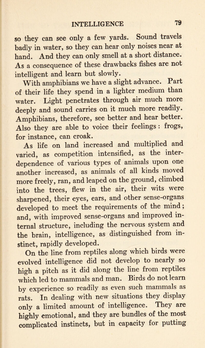 INTELLIGENCE so they can see only a few yards. Sound travels badly in water, so they can hear only noises near at hand. And they can only smell at a short distance. As a consequence of these drawbacks fishes are not intelligent and learn but slowly. With amphibians we have a slight advance. Part of their life they spend in a lighter medium than water. Light penetrates through air much more deeply and sound carries on it much more readily. Amphibians, therefore, see better and hear better. Also they are able to voice their feelings : frogs, for instance, can croak. As life on land increased and multiplied and varied, as competition intensified, as the inter¬ dependence of various types of animals upon one another increased, as animals of all kinds moved more freely, ran, and leaped on the ground, climbed into the trees, flew in the air, their wits were sharpened, their eyes, ears, and other sense-organs developed to meet the requirements of the mind; and, with improved sense-organs and improved in¬ ternal structure, including the nervous system and the brain, intelligence, as distinguished from in¬ stinct, rapidly developed. On the line from reptiles along which birds were evolved intelligence did not develop to nearly so high a pitch as it did along the line from reptiles which led to mammals and man. Birds do not learn by experience so readily as even such mammals as rats. In dealing with new situations they display only a limited amount of intelligence. They are highly emotional, and they are bundles of the most complicated instincts, but in capacity for putting
