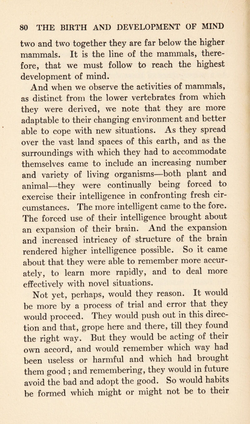 two and two together they are far below the higher mammals. It is the line of the mammals, there¬ fore, that we must follow to reach the highest development of mind. And when we observe the activities of mammals, as distinct from the lower vertebrates from which they were derived, we note that they are more adaptable to their changing environment and better able to cope with new situations. As they spread over the vast land spaces of this earth, and as the surroundings with which they had to accommodate themselves came to include an increasing number and variety of living organisms—both plant and animal—they were continually being forced to exercise their intelligence in confronting fresh cir¬ cumstances. The more intelligent came to the fore. The forced use of their intelligence brought about an expansion of their brain. And the expansion and increased intricacy of structure of the brain rendered higher intelligence possible. So it came about that they were able to remember more accur¬ ately, to learn more rapidly, and to deal more effectively with novel situations. Not yet, perhaps, would they reason. It would be more by a process of trial and error that they would proceed. They would push out in this direc¬ tion and that, grope here and there, till they found the right way. But they would be acting of their own accord, and would remember which way had been useless or harmful and which had brought them good ; and remembering, they would in future avoid the bad and adopt the good. So would habits be formed which might or might not be to their