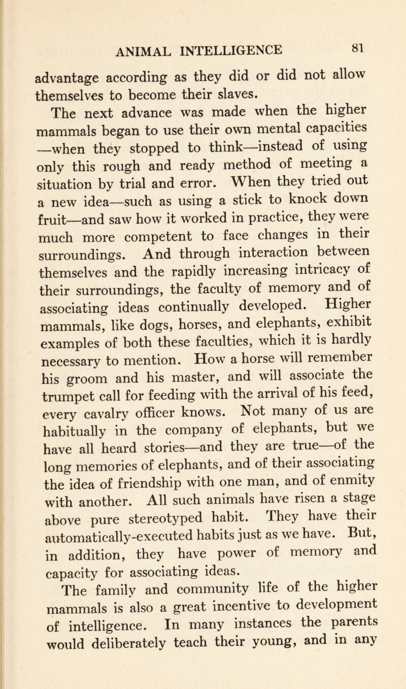 advantage according as they did or did not allow themselves to become their slaves. The next advance was made when the higher mammals began to use their own mental capacities -—when they stopped to think-—instead of using only this rough and ready method of meeting a situation by trial and error. When they tried out a new idea—such as using a stick to knock down fruit—and saw how it worked in practice, they were much more competent to face changes in their surroundings. And through interaction between themselves and the rapidly increasing intricacy of their surroundings, the faculty of memory and of associating ideas continually developed. Higher mammals, like dogs, horses, and elephants, exhibit examples of both these faculties, which it is hardly necessary to mention. How a horse will remember his groom and his master, and will associate the trumpet call for feeding with the arrival of his feed, every cavalry officer knows. Not many of us are habitually in the company of elephants, but we have all heard stories—and they are true—of the long memories of elephants, and of their associating the idea of friendship with one man, and of enmity with another. All such animals have risen a stage above pure stereotyped habit. They have their automatically-executed habits just as we have. But, in addition, they have power of memory and capacity for associating ideas. The family and community life of the higher mammals is also a great incentive to development of intelligence. In many instances the parents would deliberately teach their young, and in any