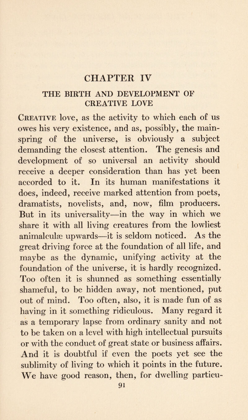 CHAPTER IV THE BIRTH AND DEVELOPMENT OF CREATIVE LOVE Creative love, as the activity to which each of us owes his very existence, and as, possibly, the main¬ spring of the universe, is obviously a subject demanding the closest attention. The genesis and development of so universal an activity should receive a deeper consideration than has yet been accorded to it. In its human manifestations it does, indeed, receive marked attention from poets, dramatists, novelists, and, now, film producers. Rut in its universality—in the way in which we share it with all living creatures from the lowliest animalculse upwards—it is seldom noticed. As the great driving force at the foundation of all life, and maybe as the dynamic, unifying activity at the foundation of the universe, it is hardly recognized. Too often it is shunned as something essentially shameful, to be hidden away, not mentioned, put out of mind. Too often, also, it is made fun of as having in it something ridiculous. Many regard it as a temporary lapse from ordinary sanity and not to be taken on a level with high intellectual pursuits or with the conduct of great state or business affairs. And it is doubtful if even the poets yet see the sublimity of living to which it points in the future. We have good reason, then, for dwelling particu-