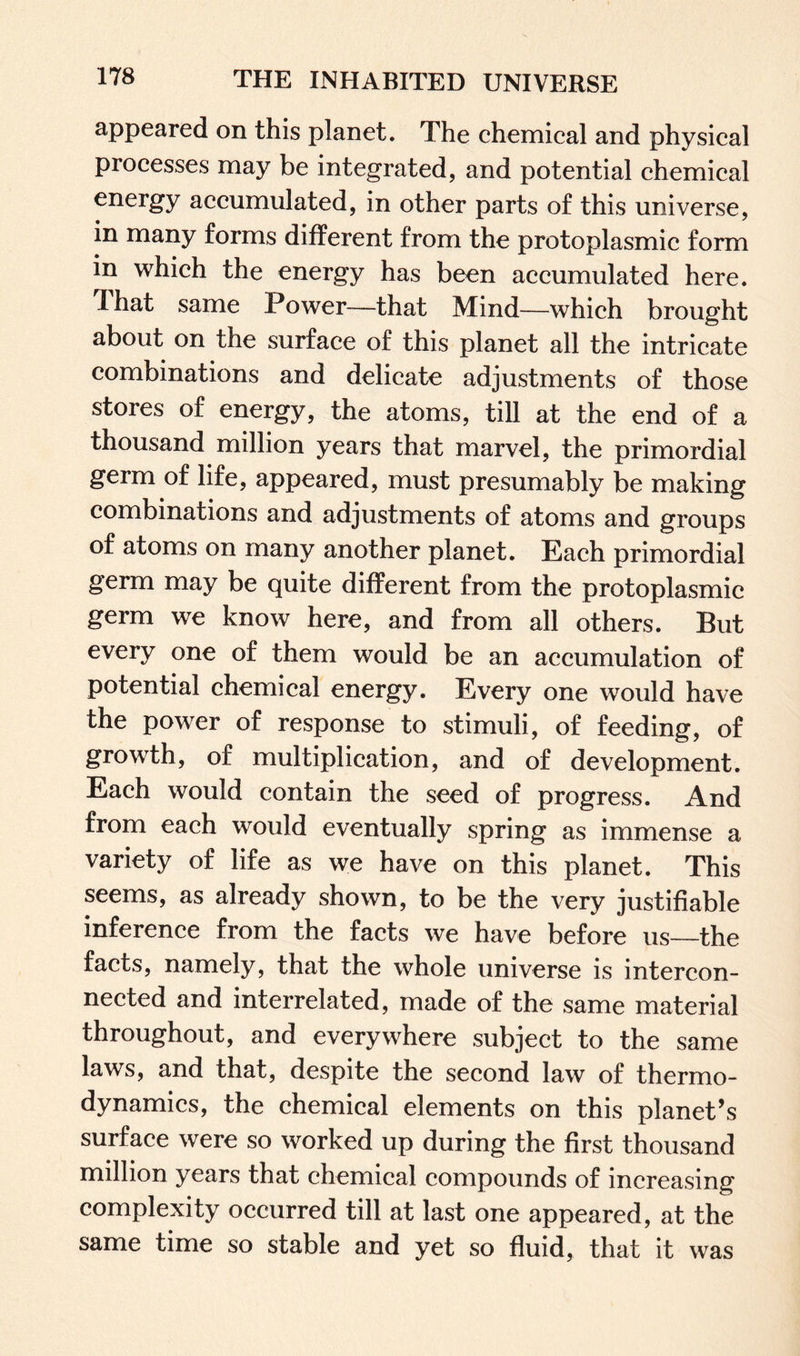 appeared on this planet. The chemical and physical processes may be integrated, and potential chemical energy accumulated, in other parts of this universe, in many forms different from the protoplasmic form in which the energy has been accumulated here. That same Power—that Mind—which brought about on the surface of this planet all the intricate combinations and delicate adjustments of those stores of energy, the atoms, till at the end of a thousand million years that marvel, the primordial germ of life, appeared, must presumably be making combinations and adjustments of atoms and groups of atoms on many another planet. Each primordial germ may be quite different from the protoplasmic germ we know here, and from all others. But every one of them would be an accumulation of potential chemical energy. Every one would have the power of response to stimuli, of feeding, of growth, of multiplication, and of development. Each would contain the seed of progress. And from each would eventually spring as immense a variety of life as we have on this planet. This seems, as already shown, to be the very justifiable inference from the facts we have before us—the facts, namely, that the whole universe is intercon¬ nected and interrelated, made of the same material throughout, and everywhere subject to the same laws, and that, despite the second law of thermo¬ dynamics, the chemical elements on this planet’s surface were so worked up during the first thousand million years that chemical compounds of increasing complexity occurred till at last one appeared, at the same time so stable and yet so fluid, that it was