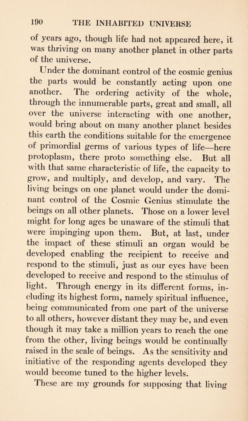 of years ago, though life had not appeared here, it was thriving on many another planet in other parts of the universe. Under the dominant control of the cosmic genius the parts would be constantly acting upon one another. The ordering activity of the whole, through the innumerable parts, great and small, all over the universe interacting with one another, would bring about on many another planet besides this earth the conditions suitable for the emergence of primordial germs of various types of life—here protoplasm, there proto something else. But all with that same characteristic of life, the capacity to grow, and multiply, and develop, and vary. The living beings on one planet would under the domi¬ nant control of the Cosmic Genius stimulate the beings on all other planets. Those on a lower level might for long ages be unaware of the stimuli that were impinging upon them. But, at last, under the impact of these stimuli an organ would be developed enabling the recipient to receive and respond to the stimuli, just as our eyes have been developed to receive and respond to the stimulus of light. Through energy in its different forms, in¬ cluding its highest form, namely spiritual influence, being communicated from one part of the universe to all others, however distant they may be, and even though it may take a million years to reach the one from the other, living beings would be continually raised in the scale of beings. As the sensitivity and initiative of the responding agents developed they would become tuned to the higher levels. These are my grounds for supposing that living