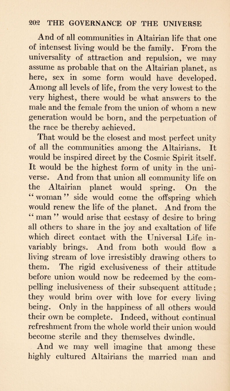 And of all communities in Altairian life that one of intensest living would be the family. From the universality of attraction and repulsion, we may assume as probable that on the Altairian planet, as here, sex in some form would have developed. Among all levels of life, from the very lowest to the very highest, there would be what answers to the male and the female from the union of whom a new generation would be born, and the perpetuation of the race be thereby achieved. That would be the closest and most perfect unity of all the communities among the Altairians. It would be inspired direct by the Cosmic Spirit itself. It would be the highest form of unity in the uni¬ verse. And from that union all community life on the Altairian planet would spring. On the “woman” side would come the offspring which would renew the life of the planet. And from the 6 4 man 9 9 would arise that ecstasy of desire to bring all others to share in the joy and exaltation of life which direct contact with the Universal Life in¬ variably brings. And from both would flow a living stream of love irresistibly drawing others to them. The rigid exclusiveness of their attitude before union would now be redeemed by the com¬ pelling inclusiveness of their subsequent attitude; they would brim over with love for every living being. Only in the happiness of all others would their own be complete. Indeed, without continual refreshment from the whole world their union would become sterile and they themselves dwindle. And we may well imagine that among these highly cultured Altairians the married man and