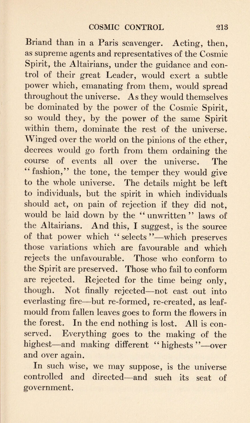 Briand than in a Paris scavenger. Acting, then, as supreme agents and representatives of the Cosmic Spirit, the Altairians, under the guidance and con¬ trol of their great Leader, would exert a subtle power which, emanating from them, would spread throughout the universe. As they would themselves be dominated by the power of the Cosmic Spirit, so would they, by the power of the same Spirit within them, dominate the rest of the universe. Winged over the world on the pinions of the ether, decrees would go forth from them ordaining the course of events all over the universe. The “fashion,” the tone, the temper they would give to the whole universe. The details might be left to individuals, but the spirit in which individuals should act, on pain of rejection if they did not, would be laid down by the “unwritten” laws of the Altairians. And this, I suggest, is the source of that power which “selects”—which preserves those variations which are favourable and which rejects the unfavourable. Those who conform to the Spirit are preserved. Those who fail to conform are rejected. Rejected for the time being only, though. Not finally rejected—not cast out into everlasting fire—but re-formed, re-created, as leaf- mould from fallen leaves goes to form the flowers in the forest. In the end nothing is lost. All is con¬ served. Everything goes to the making of the highest—and making different “ highests ”—over and over again. In such wise, we may suppose, is the universe controlled and directed—and such its seat of government.
